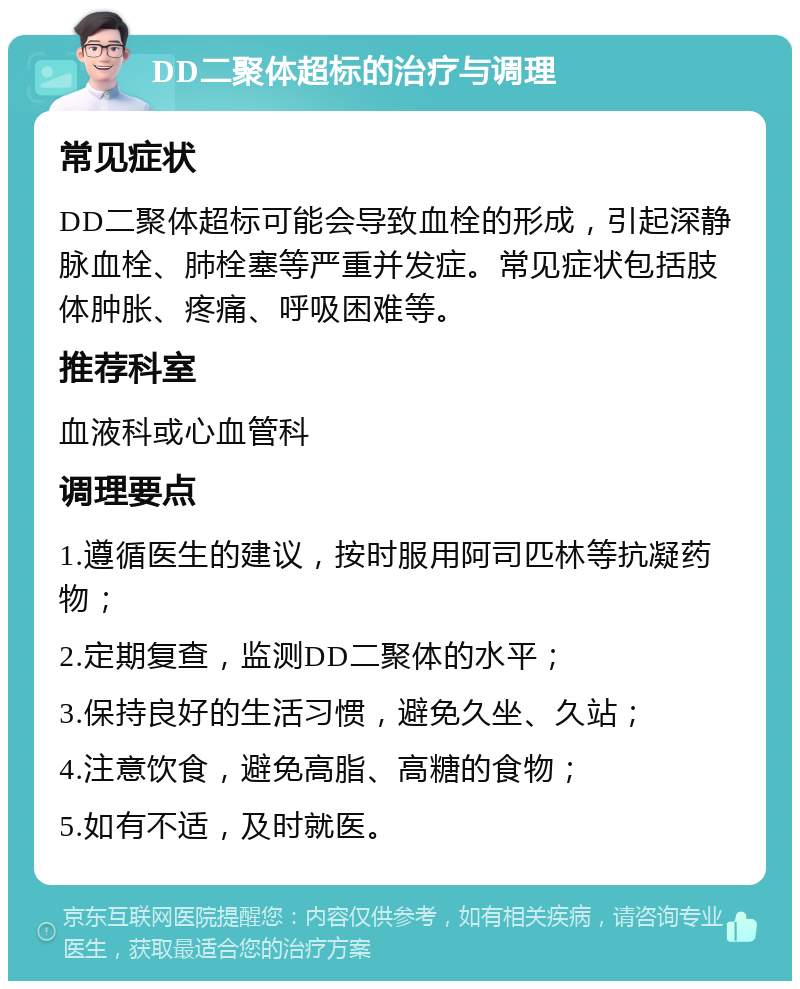 DD二聚体超标的治疗与调理 常见症状 DD二聚体超标可能会导致血栓的形成，引起深静脉血栓、肺栓塞等严重并发症。常见症状包括肢体肿胀、疼痛、呼吸困难等。 推荐科室 血液科或心血管科 调理要点 1.遵循医生的建议，按时服用阿司匹林等抗凝药物； 2.定期复查，监测DD二聚体的水平； 3.保持良好的生活习惯，避免久坐、久站； 4.注意饮食，避免高脂、高糖的食物； 5.如有不适，及时就医。