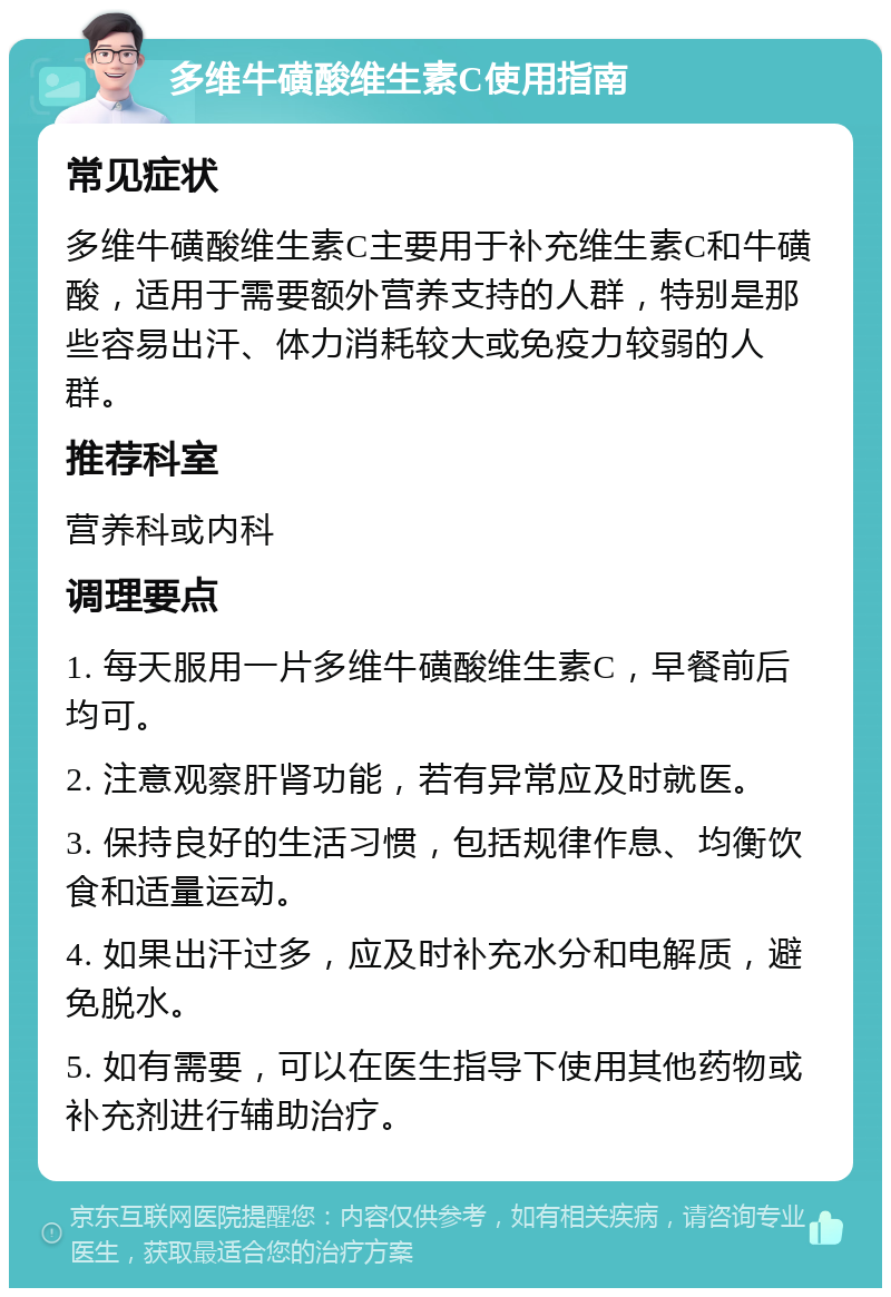 多维牛磺酸维生素C使用指南 常见症状 多维牛磺酸维生素C主要用于补充维生素C和牛磺酸，适用于需要额外营养支持的人群，特别是那些容易出汗、体力消耗较大或免疫力较弱的人群。 推荐科室 营养科或内科 调理要点 1. 每天服用一片多维牛磺酸维生素C，早餐前后均可。 2. 注意观察肝肾功能，若有异常应及时就医。 3. 保持良好的生活习惯，包括规律作息、均衡饮食和适量运动。 4. 如果出汗过多，应及时补充水分和电解质，避免脱水。 5. 如有需要，可以在医生指导下使用其他药物或补充剂进行辅助治疗。