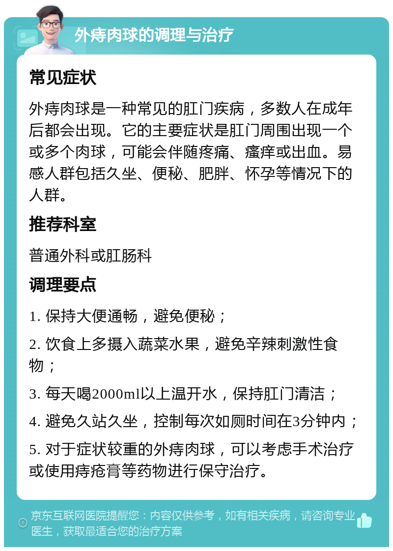 外痔肉球的调理与治疗 常见症状 外痔肉球是一种常见的肛门疾病，多数人在成年后都会出现。它的主要症状是肛门周围出现一个或多个肉球，可能会伴随疼痛、瘙痒或出血。易感人群包括久坐、便秘、肥胖、怀孕等情况下的人群。 推荐科室 普通外科或肛肠科 调理要点 1. 保持大便通畅，避免便秘； 2. 饮食上多摄入蔬菜水果，避免辛辣刺激性食物； 3. 每天喝2000ml以上温开水，保持肛门清洁； 4. 避免久站久坐，控制每次如厕时间在3分钟内； 5. 对于症状较重的外痔肉球，可以考虑手术治疗或使用痔疮膏等药物进行保守治疗。