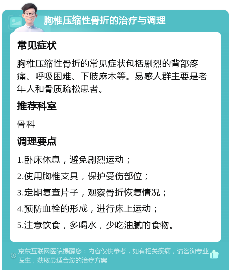 胸椎压缩性骨折的治疗与调理 常见症状 胸椎压缩性骨折的常见症状包括剧烈的背部疼痛、呼吸困难、下肢麻木等。易感人群主要是老年人和骨质疏松患者。 推荐科室 骨科 调理要点 1.卧床休息，避免剧烈运动； 2.使用胸椎支具，保护受伤部位； 3.定期复查片子，观察骨折恢复情况； 4.预防血栓的形成，进行床上运动； 5.注意饮食，多喝水，少吃油腻的食物。