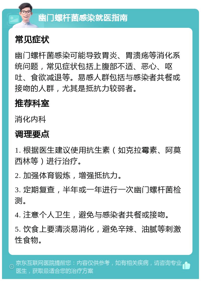 幽门螺杆菌感染就医指南 常见症状 幽门螺杆菌感染可能导致胃炎、胃溃疡等消化系统问题，常见症状包括上腹部不适、恶心、呕吐、食欲减退等。易感人群包括与感染者共餐或接吻的人群，尤其是抵抗力较弱者。 推荐科室 消化内科 调理要点 1. 根据医生建议使用抗生素（如克拉霉素、阿莫西林等）进行治疗。 2. 加强体育锻炼，增强抵抗力。 3. 定期复查，半年或一年进行一次幽门螺杆菌检测。 4. 注意个人卫生，避免与感染者共餐或接吻。 5. 饮食上要清淡易消化，避免辛辣、油腻等刺激性食物。