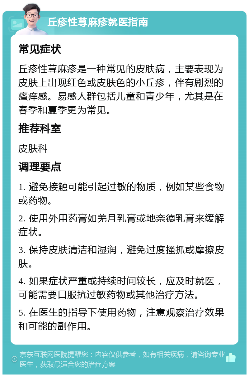 丘疹性荨麻疹就医指南 常见症状 丘疹性荨麻疹是一种常见的皮肤病，主要表现为皮肤上出现红色或皮肤色的小丘疹，伴有剧烈的瘙痒感。易感人群包括儿童和青少年，尤其是在春季和夏季更为常见。 推荐科室 皮肤科 调理要点 1. 避免接触可能引起过敏的物质，例如某些食物或药物。 2. 使用外用药膏如羌月乳膏或地奈德乳膏来缓解症状。 3. 保持皮肤清洁和湿润，避免过度搔抓或摩擦皮肤。 4. 如果症状严重或持续时间较长，应及时就医，可能需要口服抗过敏药物或其他治疗方法。 5. 在医生的指导下使用药物，注意观察治疗效果和可能的副作用。