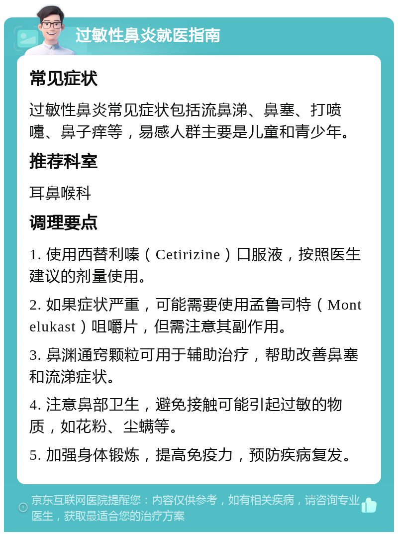 过敏性鼻炎就医指南 常见症状 过敏性鼻炎常见症状包括流鼻涕、鼻塞、打喷嚏、鼻子痒等，易感人群主要是儿童和青少年。 推荐科室 耳鼻喉科 调理要点 1. 使用西替利嗪（Cetirizine）口服液，按照医生建议的剂量使用。 2. 如果症状严重，可能需要使用孟鲁司特（Montelukast）咀嚼片，但需注意其副作用。 3. 鼻渊通窍颗粒可用于辅助治疗，帮助改善鼻塞和流涕症状。 4. 注意鼻部卫生，避免接触可能引起过敏的物质，如花粉、尘螨等。 5. 加强身体锻炼，提高免疫力，预防疾病复发。