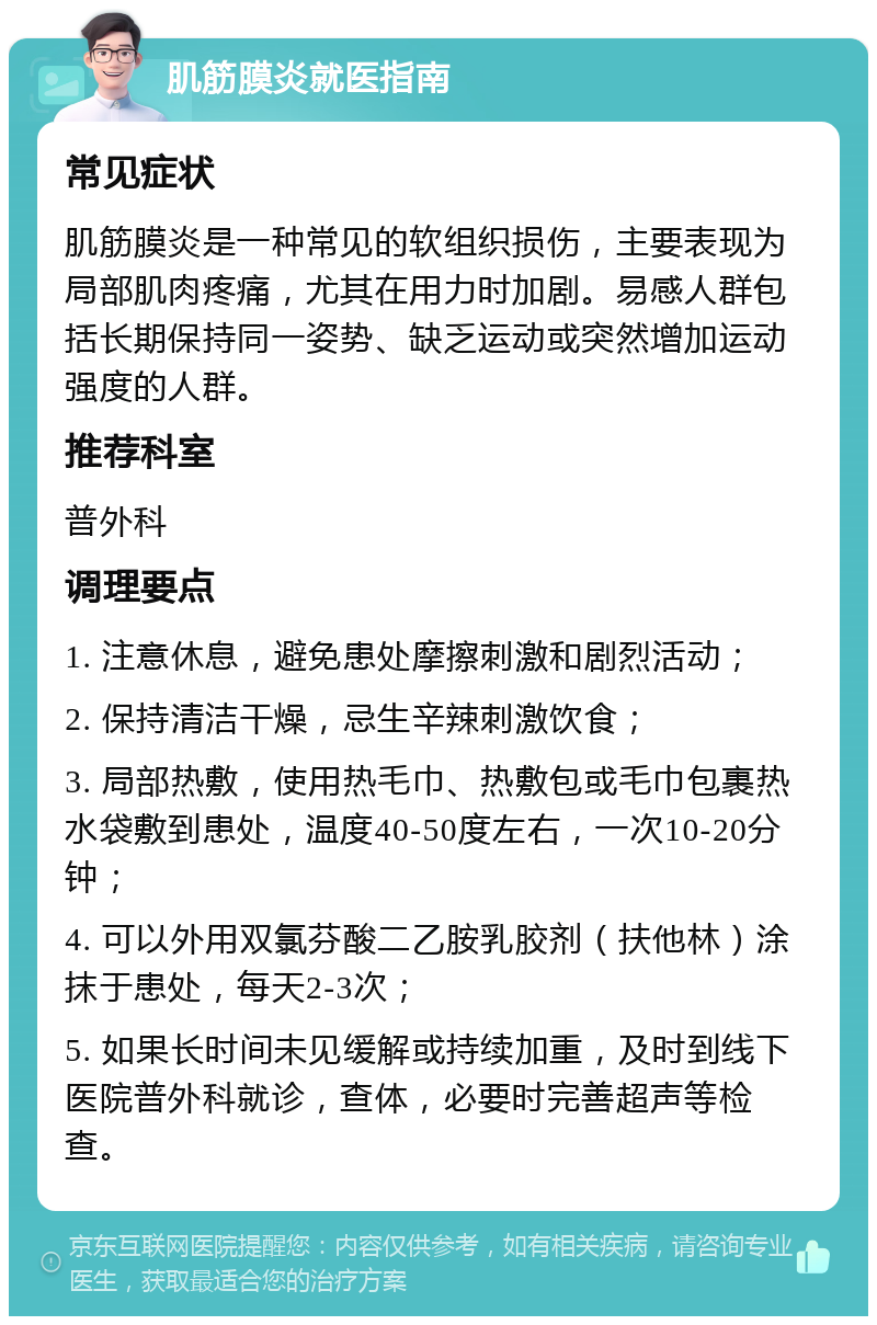 肌筋膜炎就医指南 常见症状 肌筋膜炎是一种常见的软组织损伤，主要表现为局部肌肉疼痛，尤其在用力时加剧。易感人群包括长期保持同一姿势、缺乏运动或突然增加运动强度的人群。 推荐科室 普外科 调理要点 1. 注意休息，避免患处摩擦刺激和剧烈活动； 2. 保持清洁干燥，忌生辛辣刺激饮食； 3. 局部热敷，使用热毛巾、热敷包或毛巾包裹热水袋敷到患处，温度40-50度左右，一次10-20分钟； 4. 可以外用双氯芬酸二乙胺乳胶剂（扶他林）涂抹于患处，每天2-3次； 5. 如果长时间未见缓解或持续加重，及时到线下医院普外科就诊，查体，必要时完善超声等检查。