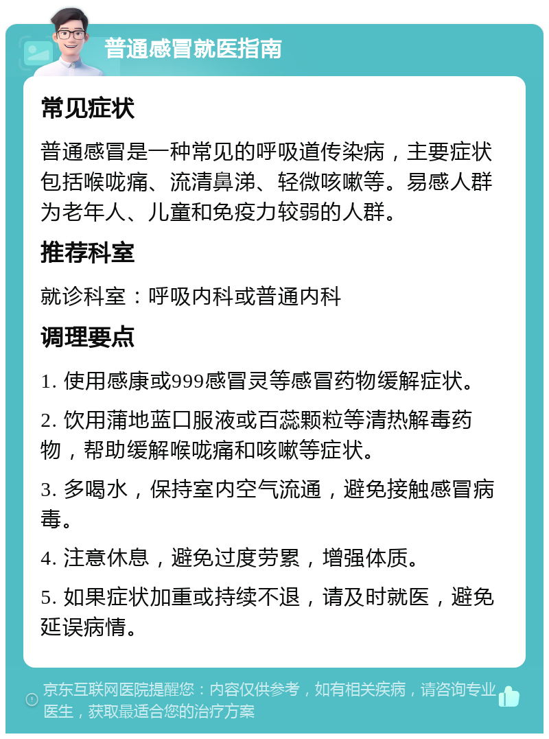 普通感冒就医指南 常见症状 普通感冒是一种常见的呼吸道传染病，主要症状包括喉咙痛、流清鼻涕、轻微咳嗽等。易感人群为老年人、儿童和免疫力较弱的人群。 推荐科室 就诊科室：呼吸内科或普通内科 调理要点 1. 使用感康或999感冒灵等感冒药物缓解症状。 2. 饮用蒲地蓝口服液或百蕊颗粒等清热解毒药物，帮助缓解喉咙痛和咳嗽等症状。 3. 多喝水，保持室内空气流通，避免接触感冒病毒。 4. 注意休息，避免过度劳累，增强体质。 5. 如果症状加重或持续不退，请及时就医，避免延误病情。