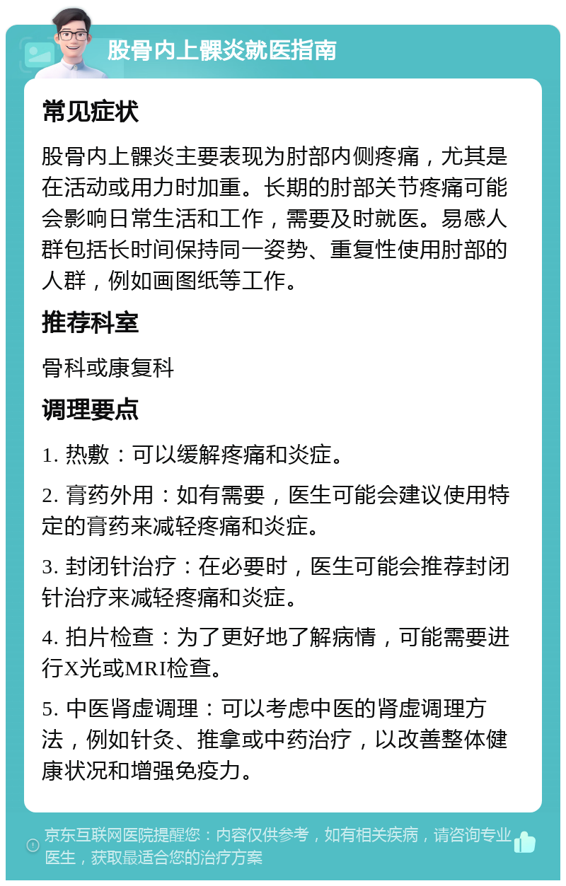 股骨内上髁炎就医指南 常见症状 股骨内上髁炎主要表现为肘部内侧疼痛，尤其是在活动或用力时加重。长期的肘部关节疼痛可能会影响日常生活和工作，需要及时就医。易感人群包括长时间保持同一姿势、重复性使用肘部的人群，例如画图纸等工作。 推荐科室 骨科或康复科 调理要点 1. 热敷：可以缓解疼痛和炎症。 2. 膏药外用：如有需要，医生可能会建议使用特定的膏药来减轻疼痛和炎症。 3. 封闭针治疗：在必要时，医生可能会推荐封闭针治疗来减轻疼痛和炎症。 4. 拍片检查：为了更好地了解病情，可能需要进行X光或MRI检查。 5. 中医肾虚调理：可以考虑中医的肾虚调理方法，例如针灸、推拿或中药治疗，以改善整体健康状况和增强免疫力。