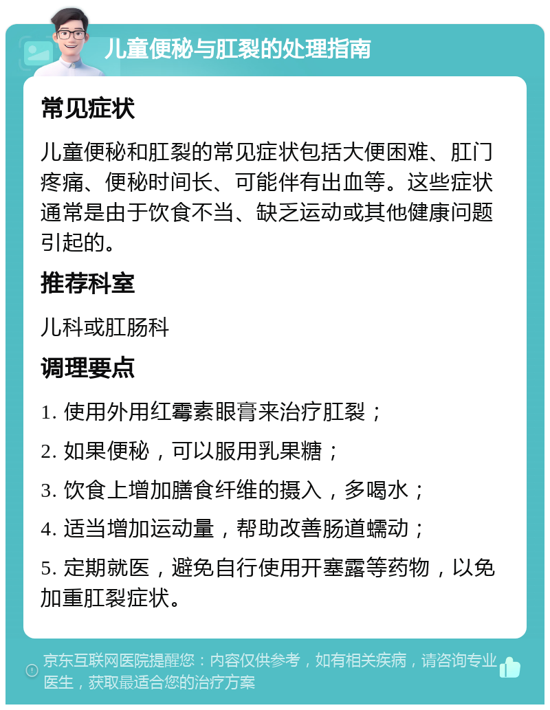 儿童便秘与肛裂的处理指南 常见症状 儿童便秘和肛裂的常见症状包括大便困难、肛门疼痛、便秘时间长、可能伴有出血等。这些症状通常是由于饮食不当、缺乏运动或其他健康问题引起的。 推荐科室 儿科或肛肠科 调理要点 1. 使用外用红霉素眼膏来治疗肛裂； 2. 如果便秘，可以服用乳果糖； 3. 饮食上增加膳食纤维的摄入，多喝水； 4. 适当增加运动量，帮助改善肠道蠕动； 5. 定期就医，避免自行使用开塞露等药物，以免加重肛裂症状。