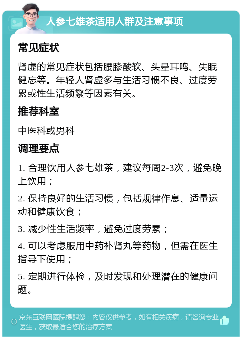 人参七雄茶适用人群及注意事项 常见症状 肾虚的常见症状包括腰膝酸软、头晕耳鸣、失眠健忘等。年轻人肾虚多与生活习惯不良、过度劳累或性生活频繁等因素有关。 推荐科室 中医科或男科 调理要点 1. 合理饮用人参七雄茶，建议每周2-3次，避免晚上饮用； 2. 保持良好的生活习惯，包括规律作息、适量运动和健康饮食； 3. 减少性生活频率，避免过度劳累； 4. 可以考虑服用中药补肾丸等药物，但需在医生指导下使用； 5. 定期进行体检，及时发现和处理潜在的健康问题。