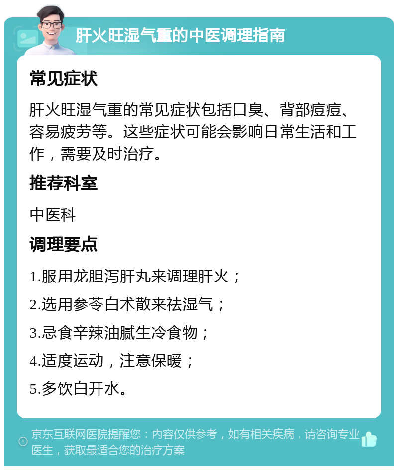 肝火旺湿气重的中医调理指南 常见症状 肝火旺湿气重的常见症状包括口臭、背部痘痘、容易疲劳等。这些症状可能会影响日常生活和工作，需要及时治疗。 推荐科室 中医科 调理要点 1.服用龙胆泻肝丸来调理肝火； 2.选用参苓白术散来祛湿气； 3.忌食辛辣油腻生冷食物； 4.适度运动，注意保暖； 5.多饮白开水。