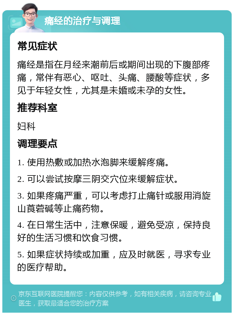 痛经的治疗与调理 常见症状 痛经是指在月经来潮前后或期间出现的下腹部疼痛，常伴有恶心、呕吐、头痛、腰酸等症状，多见于年轻女性，尤其是未婚或未孕的女性。 推荐科室 妇科 调理要点 1. 使用热敷或加热水泡脚来缓解疼痛。 2. 可以尝试按摩三阴交穴位来缓解症状。 3. 如果疼痛严重，可以考虑打止痛针或服用消旋山莨菪碱等止痛药物。 4. 在日常生活中，注意保暖，避免受凉，保持良好的生活习惯和饮食习惯。 5. 如果症状持续或加重，应及时就医，寻求专业的医疗帮助。