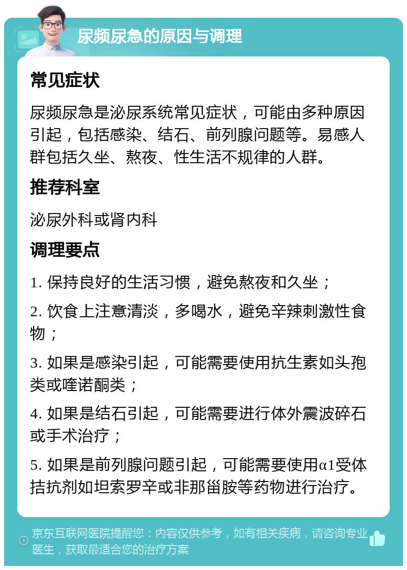 尿频尿急的原因与调理 常见症状 尿频尿急是泌尿系统常见症状，可能由多种原因引起，包括感染、结石、前列腺问题等。易感人群包括久坐、熬夜、性生活不规律的人群。 推荐科室 泌尿外科或肾内科 调理要点 1. 保持良好的生活习惯，避免熬夜和久坐； 2. 饮食上注意清淡，多喝水，避免辛辣刺激性食物； 3. 如果是感染引起，可能需要使用抗生素如头孢类或喹诺酮类； 4. 如果是结石引起，可能需要进行体外震波碎石或手术治疗； 5. 如果是前列腺问题引起，可能需要使用α1受体拮抗剂如坦索罗辛或非那甾胺等药物进行治疗。