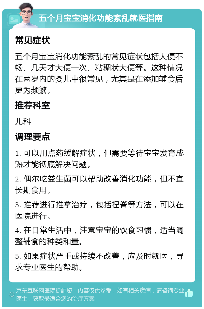 五个月宝宝消化功能紊乱就医指南 常见症状 五个月宝宝消化功能紊乱的常见症状包括大便不畅、几天才大便一次、粘稠状大便等。这种情况在两岁内的婴儿中很常见，尤其是在添加辅食后更为频繁。 推荐科室 儿科 调理要点 1. 可以用点药缓解症状，但需要等待宝宝发育成熟才能彻底解决问题。 2. 偶尔吃益生菌可以帮助改善消化功能，但不宜长期食用。 3. 推荐进行推拿治疗，包括捏脊等方法，可以在医院进行。 4. 在日常生活中，注意宝宝的饮食习惯，适当调整辅食的种类和量。 5. 如果症状严重或持续不改善，应及时就医，寻求专业医生的帮助。