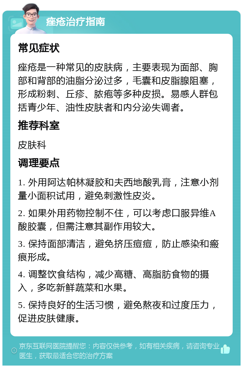 痤疮治疗指南 常见症状 痤疮是一种常见的皮肤病，主要表现为面部、胸部和背部的油脂分泌过多，毛囊和皮脂腺阻塞，形成粉刺、丘疹、脓疱等多种皮损。易感人群包括青少年、油性皮肤者和内分泌失调者。 推荐科室 皮肤科 调理要点 1. 外用阿达帕林凝胶和夫西地酸乳膏，注意小剂量小面积试用，避免刺激性皮炎。 2. 如果外用药物控制不住，可以考虑口服异维A酸胶囊，但需注意其副作用较大。 3. 保持面部清洁，避免挤压痘痘，防止感染和瘢痕形成。 4. 调整饮食结构，减少高糖、高脂肪食物的摄入，多吃新鲜蔬菜和水果。 5. 保持良好的生活习惯，避免熬夜和过度压力，促进皮肤健康。