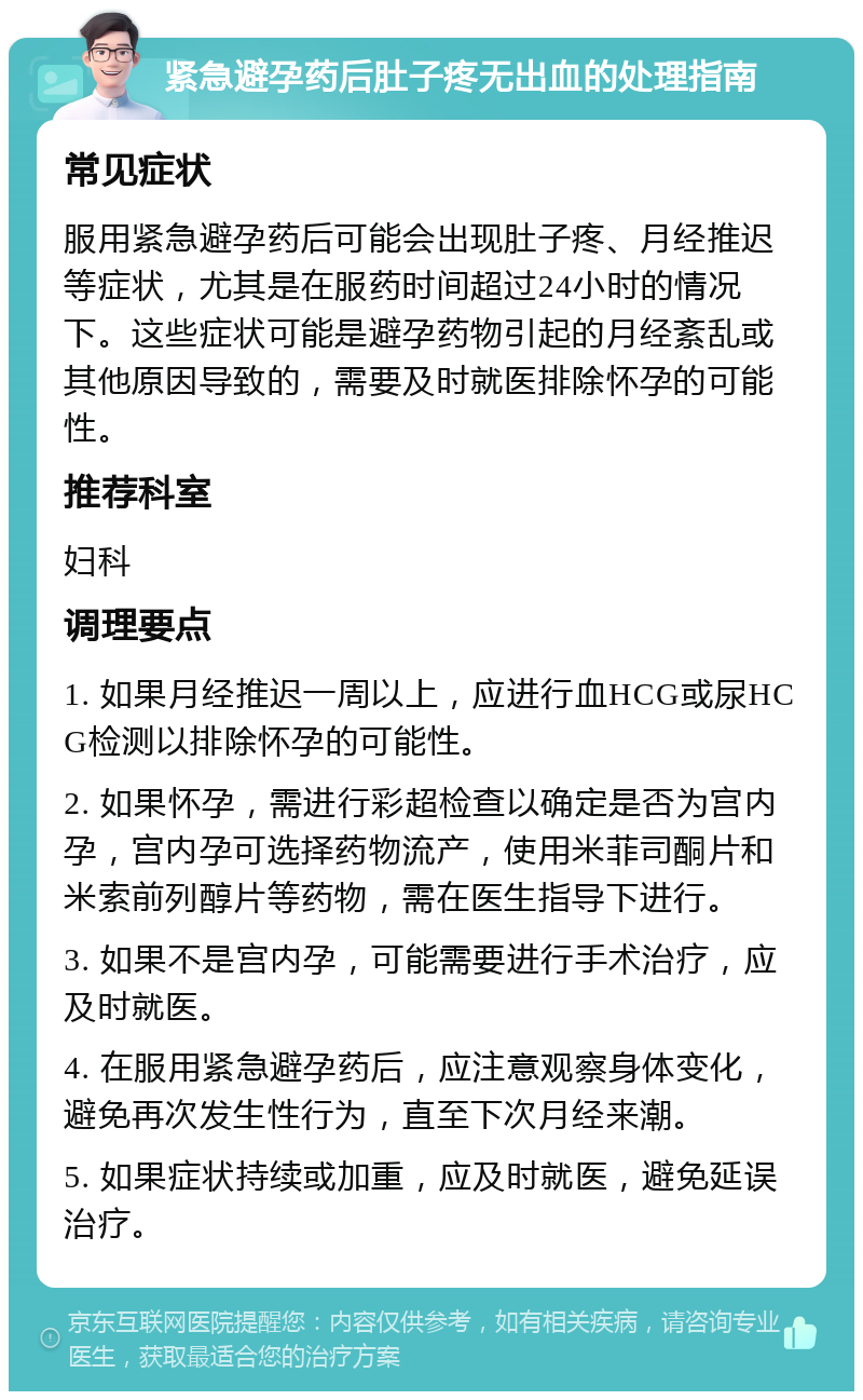 紧急避孕药后肚子疼无出血的处理指南 常见症状 服用紧急避孕药后可能会出现肚子疼、月经推迟等症状，尤其是在服药时间超过24小时的情况下。这些症状可能是避孕药物引起的月经紊乱或其他原因导致的，需要及时就医排除怀孕的可能性。 推荐科室 妇科 调理要点 1. 如果月经推迟一周以上，应进行血HCG或尿HCG检测以排除怀孕的可能性。 2. 如果怀孕，需进行彩超检查以确定是否为宫内孕，宫内孕可选择药物流产，使用米菲司酮片和米索前列醇片等药物，需在医生指导下进行。 3. 如果不是宫内孕，可能需要进行手术治疗，应及时就医。 4. 在服用紧急避孕药后，应注意观察身体变化，避免再次发生性行为，直至下次月经来潮。 5. 如果症状持续或加重，应及时就医，避免延误治疗。