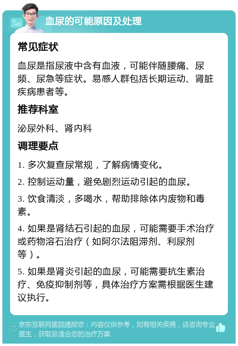 血尿的可能原因及处理 常见症状 血尿是指尿液中含有血液，可能伴随腰痛、尿频、尿急等症状。易感人群包括长期运动、肾脏疾病患者等。 推荐科室 泌尿外科、肾内科 调理要点 1. 多次复查尿常规，了解病情变化。 2. 控制运动量，避免剧烈运动引起的血尿。 3. 饮食清淡，多喝水，帮助排除体内废物和毒素。 4. 如果是肾结石引起的血尿，可能需要手术治疗或药物溶石治疗（如阿尔法阻滞剂、利尿剂等）。 5. 如果是肾炎引起的血尿，可能需要抗生素治疗、免疫抑制剂等，具体治疗方案需根据医生建议执行。