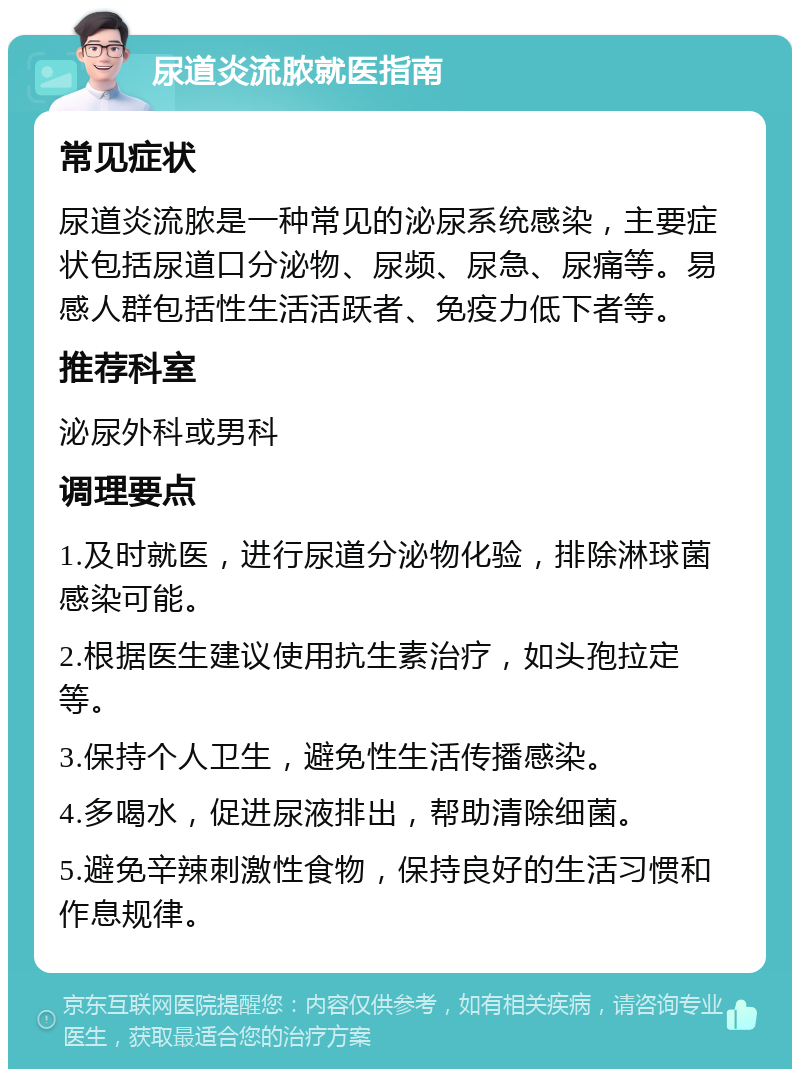 尿道炎流脓就医指南 常见症状 尿道炎流脓是一种常见的泌尿系统感染，主要症状包括尿道口分泌物、尿频、尿急、尿痛等。易感人群包括性生活活跃者、免疫力低下者等。 推荐科室 泌尿外科或男科 调理要点 1.及时就医，进行尿道分泌物化验，排除淋球菌感染可能。 2.根据医生建议使用抗生素治疗，如头孢拉定等。 3.保持个人卫生，避免性生活传播感染。 4.多喝水，促进尿液排出，帮助清除细菌。 5.避免辛辣刺激性食物，保持良好的生活习惯和作息规律。