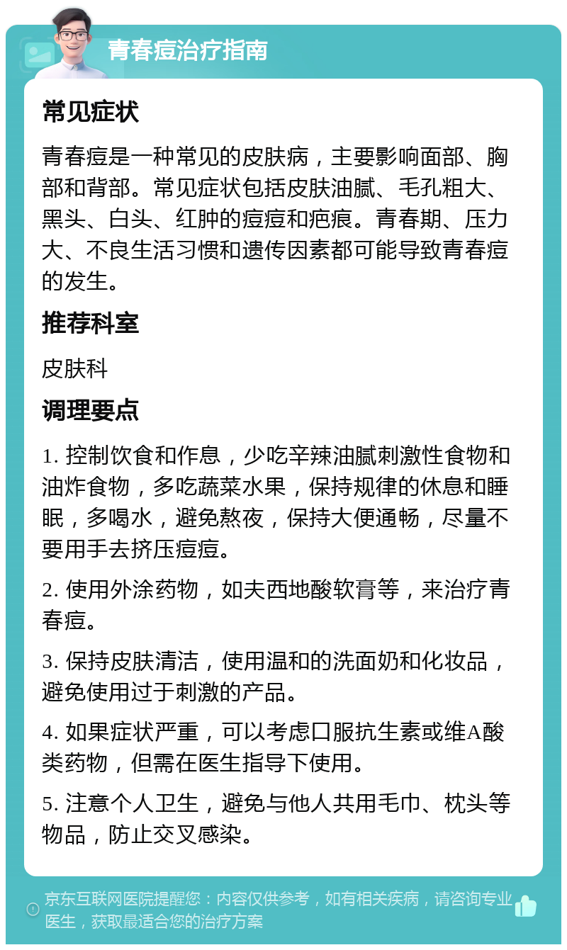 青春痘治疗指南 常见症状 青春痘是一种常见的皮肤病，主要影响面部、胸部和背部。常见症状包括皮肤油腻、毛孔粗大、黑头、白头、红肿的痘痘和疤痕。青春期、压力大、不良生活习惯和遗传因素都可能导致青春痘的发生。 推荐科室 皮肤科 调理要点 1. 控制饮食和作息，少吃辛辣油腻刺激性食物和油炸食物，多吃蔬菜水果，保持规律的休息和睡眠，多喝水，避免熬夜，保持大便通畅，尽量不要用手去挤压痘痘。 2. 使用外涂药物，如夫西地酸软膏等，来治疗青春痘。 3. 保持皮肤清洁，使用温和的洗面奶和化妆品，避免使用过于刺激的产品。 4. 如果症状严重，可以考虑口服抗生素或维A酸类药物，但需在医生指导下使用。 5. 注意个人卫生，避免与他人共用毛巾、枕头等物品，防止交叉感染。