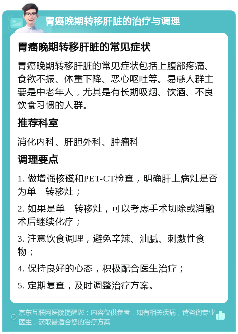 胃癌晚期转移肝脏的治疗与调理 胃癌晚期转移肝脏的常见症状 胃癌晚期转移肝脏的常见症状包括上腹部疼痛、食欲不振、体重下降、恶心呕吐等。易感人群主要是中老年人，尤其是有长期吸烟、饮酒、不良饮食习惯的人群。 推荐科室 消化内科、肝胆外科、肿瘤科 调理要点 1. 做增强核磁和PET-CT检查，明确肝上病灶是否为单一转移灶； 2. 如果是单一转移灶，可以考虑手术切除或消融术后继续化疗； 3. 注意饮食调理，避免辛辣、油腻、刺激性食物； 4. 保持良好的心态，积极配合医生治疗； 5. 定期复查，及时调整治疗方案。