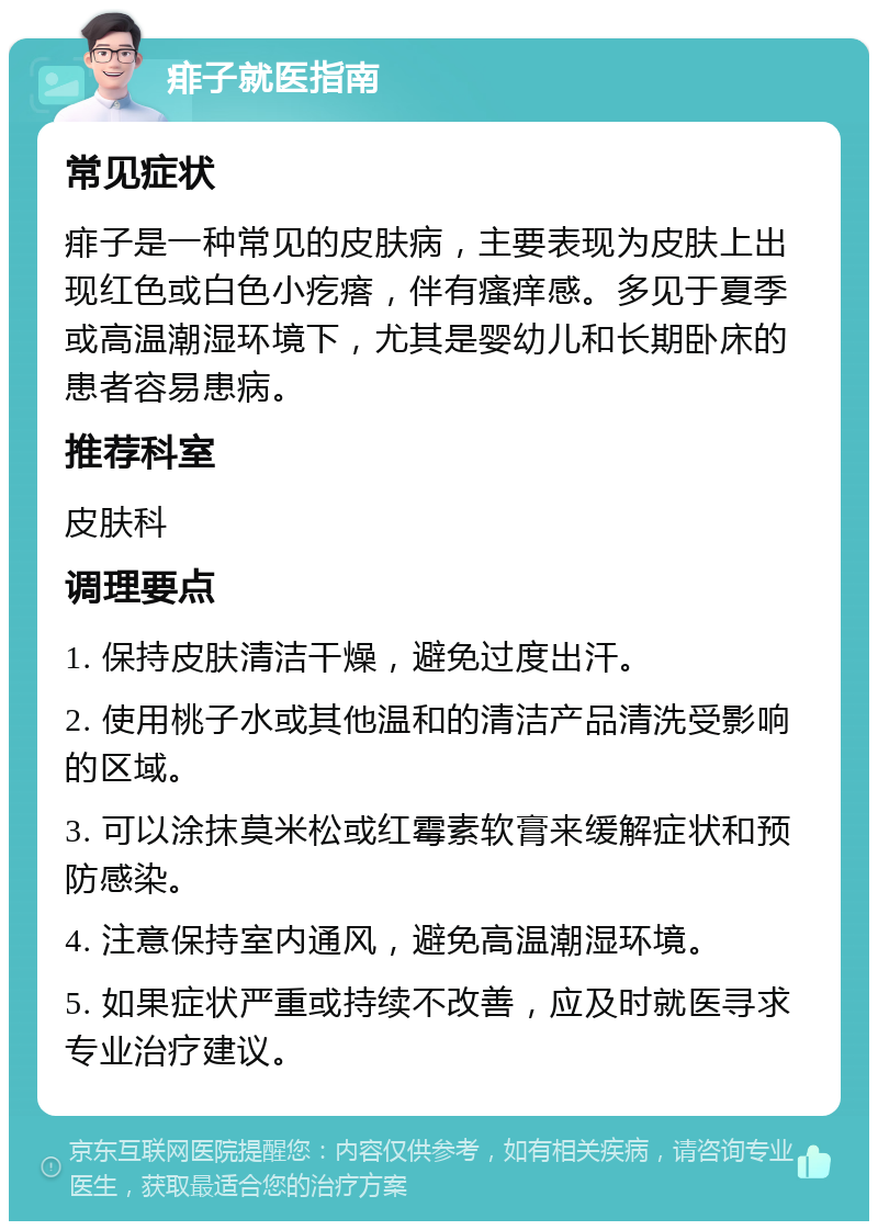 痱子就医指南 常见症状 痱子是一种常见的皮肤病，主要表现为皮肤上出现红色或白色小疙瘩，伴有瘙痒感。多见于夏季或高温潮湿环境下，尤其是婴幼儿和长期卧床的患者容易患病。 推荐科室 皮肤科 调理要点 1. 保持皮肤清洁干燥，避免过度出汗。 2. 使用桃子水或其他温和的清洁产品清洗受影响的区域。 3. 可以涂抹莫米松或红霉素软膏来缓解症状和预防感染。 4. 注意保持室内通风，避免高温潮湿环境。 5. 如果症状严重或持续不改善，应及时就医寻求专业治疗建议。