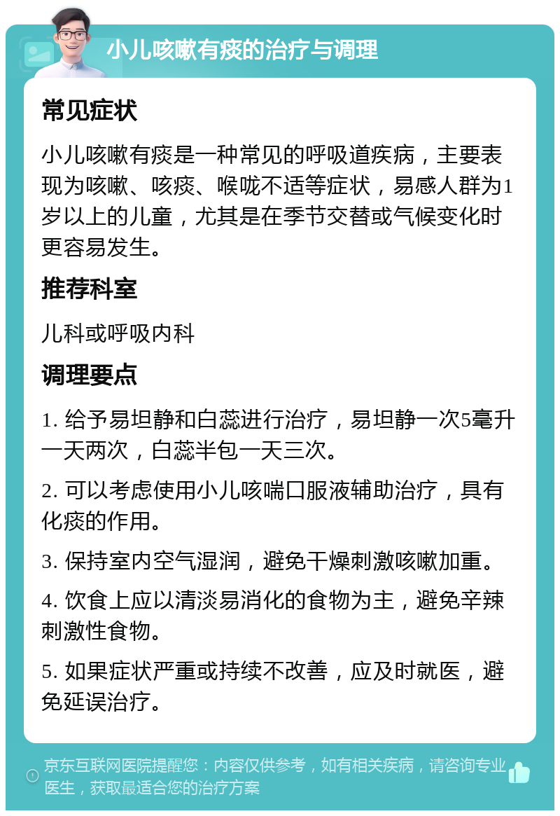 小儿咳嗽有痰的治疗与调理 常见症状 小儿咳嗽有痰是一种常见的呼吸道疾病，主要表现为咳嗽、咳痰、喉咙不适等症状，易感人群为1岁以上的儿童，尤其是在季节交替或气候变化时更容易发生。 推荐科室 儿科或呼吸内科 调理要点 1. 给予易坦静和白蕊进行治疗，易坦静一次5毫升一天两次，白蕊半包一天三次。 2. 可以考虑使用小儿咳喘口服液辅助治疗，具有化痰的作用。 3. 保持室内空气湿润，避免干燥刺激咳嗽加重。 4. 饮食上应以清淡易消化的食物为主，避免辛辣刺激性食物。 5. 如果症状严重或持续不改善，应及时就医，避免延误治疗。