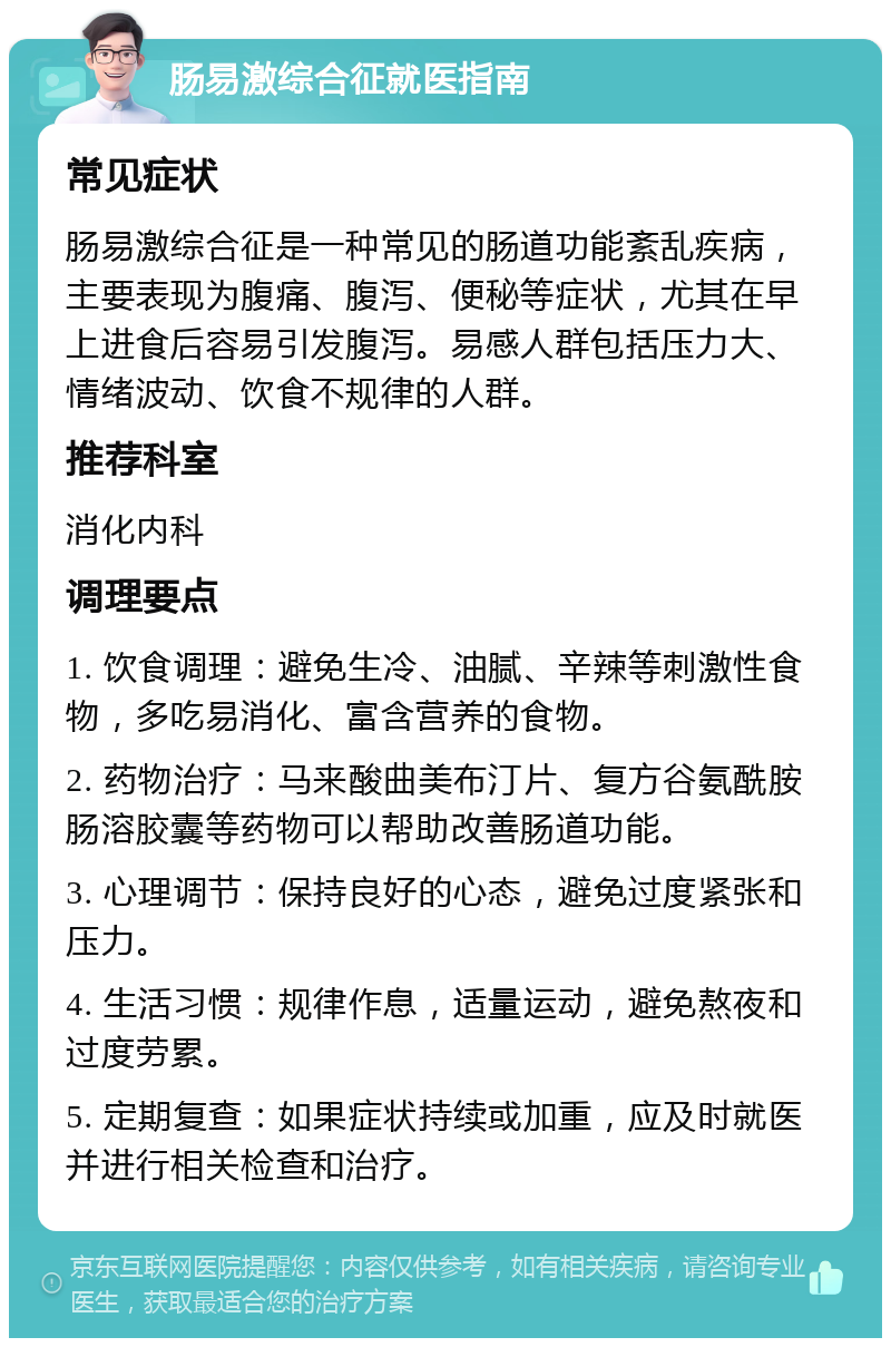 肠易激综合征就医指南 常见症状 肠易激综合征是一种常见的肠道功能紊乱疾病，主要表现为腹痛、腹泻、便秘等症状，尤其在早上进食后容易引发腹泻。易感人群包括压力大、情绪波动、饮食不规律的人群。 推荐科室 消化内科 调理要点 1. 饮食调理：避免生冷、油腻、辛辣等刺激性食物，多吃易消化、富含营养的食物。 2. 药物治疗：马来酸曲美布汀片、复方谷氨酰胺肠溶胶囊等药物可以帮助改善肠道功能。 3. 心理调节：保持良好的心态，避免过度紧张和压力。 4. 生活习惯：规律作息，适量运动，避免熬夜和过度劳累。 5. 定期复查：如果症状持续或加重，应及时就医并进行相关检查和治疗。