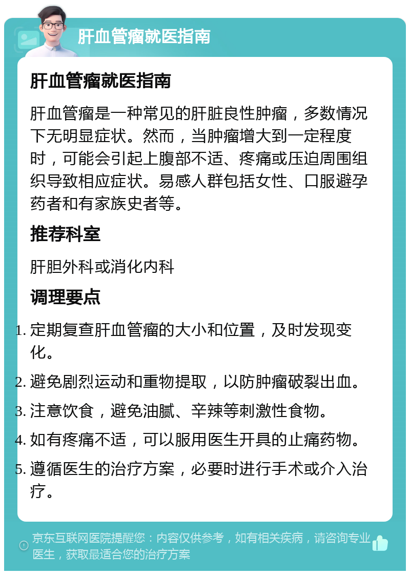 肝血管瘤就医指南 肝血管瘤就医指南 肝血管瘤是一种常见的肝脏良性肿瘤，多数情况下无明显症状。然而，当肿瘤增大到一定程度时，可能会引起上腹部不适、疼痛或压迫周围组织导致相应症状。易感人群包括女性、口服避孕药者和有家族史者等。 推荐科室 肝胆外科或消化内科 调理要点 定期复查肝血管瘤的大小和位置，及时发现变化。 避免剧烈运动和重物提取，以防肿瘤破裂出血。 注意饮食，避免油腻、辛辣等刺激性食物。 如有疼痛不适，可以服用医生开具的止痛药物。 遵循医生的治疗方案，必要时进行手术或介入治疗。