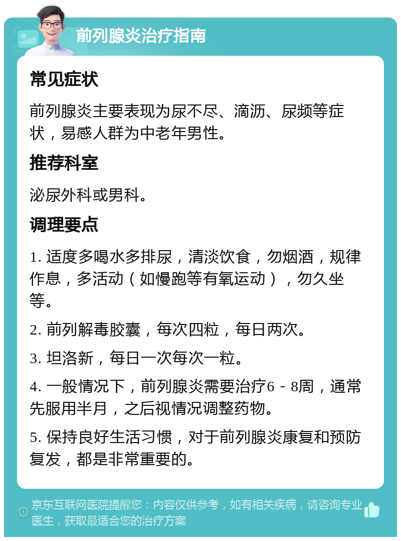 前列腺炎治疗指南 常见症状 前列腺炎主要表现为尿不尽、滴沥、尿频等症状，易感人群为中老年男性。 推荐科室 泌尿外科或男科。 调理要点 1. 适度多喝水多排尿，清淡饮食，勿烟酒，规律作息，多活动（如慢跑等有氧运动），勿久坐等。 2. 前列解毒胶囊，每次四粒，每日两次。 3. 坦洛新，每日一次每次一粒。 4. 一般情况下，前列腺炎需要治疗6－8周，通常先服用半月，之后视情况调整药物。 5. 保持良好生活习惯，对于前列腺炎康复和预防复发，都是非常重要的。