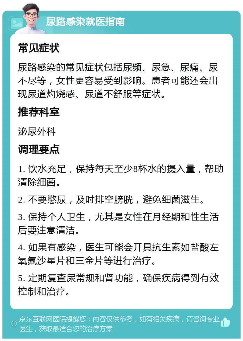 尿路感染就医指南 常见症状 尿路感染的常见症状包括尿频、尿急、尿痛、尿不尽等，女性更容易受到影响。患者可能还会出现尿道灼烧感、尿道不舒服等症状。 推荐科室 泌尿外科 调理要点 1. 饮水充足，保持每天至少8杯水的摄入量，帮助清除细菌。 2. 不要憋尿，及时排空膀胱，避免细菌滋生。 3. 保持个人卫生，尤其是女性在月经期和性生活后要注意清洁。 4. 如果有感染，医生可能会开具抗生素如盐酸左氧氟沙星片和三金片等进行治疗。 5. 定期复查尿常规和肾功能，确保疾病得到有效控制和治疗。