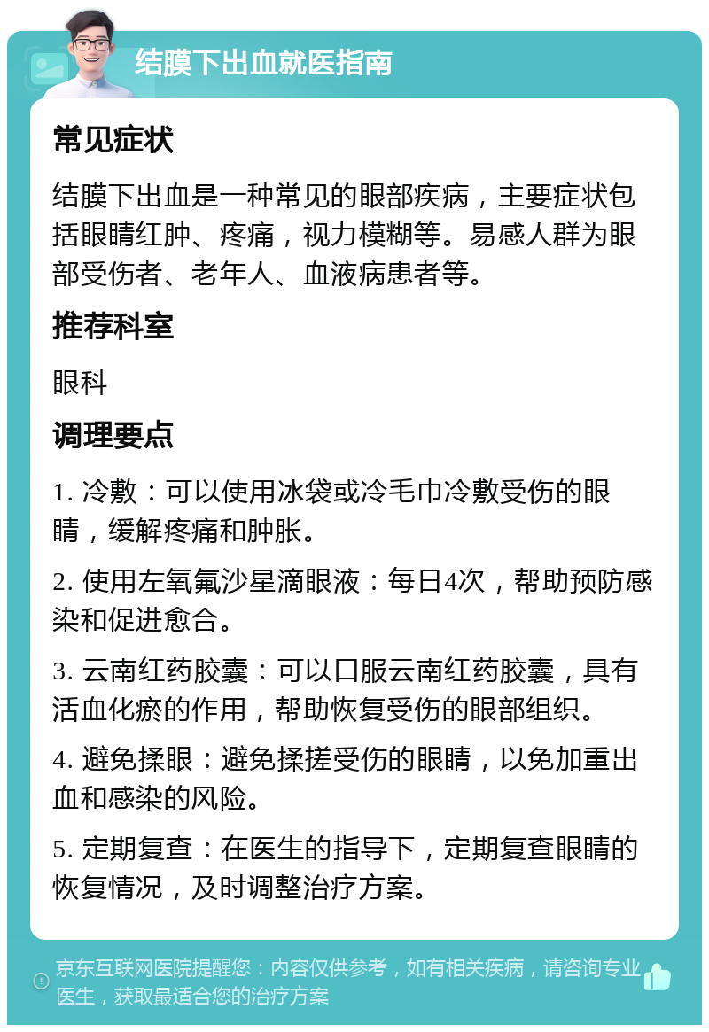 结膜下出血就医指南 常见症状 结膜下出血是一种常见的眼部疾病，主要症状包括眼睛红肿、疼痛，视力模糊等。易感人群为眼部受伤者、老年人、血液病患者等。 推荐科室 眼科 调理要点 1. 冷敷：可以使用冰袋或冷毛巾冷敷受伤的眼睛，缓解疼痛和肿胀。 2. 使用左氧氟沙星滴眼液：每日4次，帮助预防感染和促进愈合。 3. 云南红药胶囊：可以口服云南红药胶囊，具有活血化瘀的作用，帮助恢复受伤的眼部组织。 4. 避免揉眼：避免揉搓受伤的眼睛，以免加重出血和感染的风险。 5. 定期复查：在医生的指导下，定期复查眼睛的恢复情况，及时调整治疗方案。