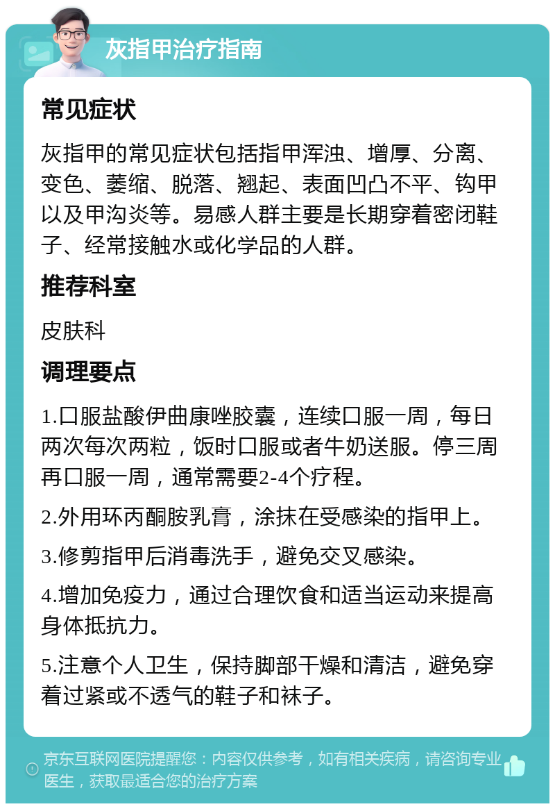 灰指甲治疗指南 常见症状 灰指甲的常见症状包括指甲浑浊、增厚、分离、变色、萎缩、脱落、翘起、表面凹凸不平、钩甲以及甲沟炎等。易感人群主要是长期穿着密闭鞋子、经常接触水或化学品的人群。 推荐科室 皮肤科 调理要点 1.口服盐酸伊曲康唑胶囊，连续口服一周，每日两次每次两粒，饭时口服或者牛奶送服。停三周再口服一周，通常需要2-4个疗程。 2.外用环丙酮胺乳膏，涂抹在受感染的指甲上。 3.修剪指甲后消毒洗手，避免交叉感染。 4.增加免疫力，通过合理饮食和适当运动来提高身体抵抗力。 5.注意个人卫生，保持脚部干燥和清洁，避免穿着过紧或不透气的鞋子和袜子。