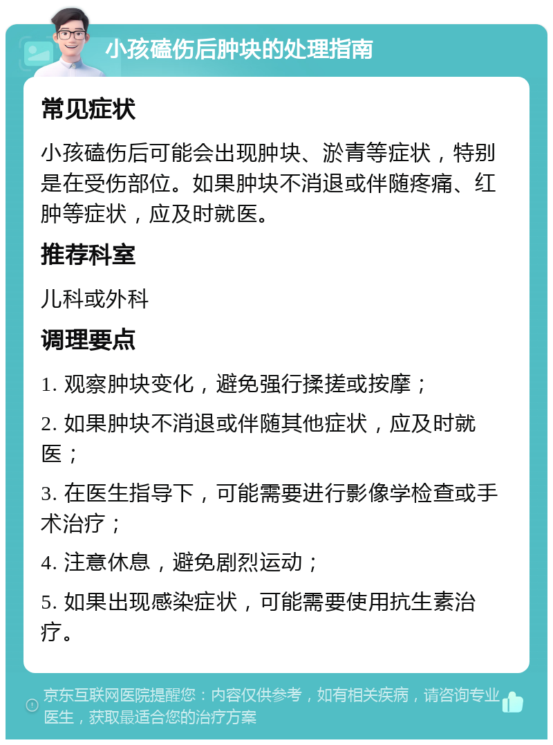 小孩磕伤后肿块的处理指南 常见症状 小孩磕伤后可能会出现肿块、淤青等症状，特别是在受伤部位。如果肿块不消退或伴随疼痛、红肿等症状，应及时就医。 推荐科室 儿科或外科 调理要点 1. 观察肿块变化，避免强行揉搓或按摩； 2. 如果肿块不消退或伴随其他症状，应及时就医； 3. 在医生指导下，可能需要进行影像学检查或手术治疗； 4. 注意休息，避免剧烈运动； 5. 如果出现感染症状，可能需要使用抗生素治疗。