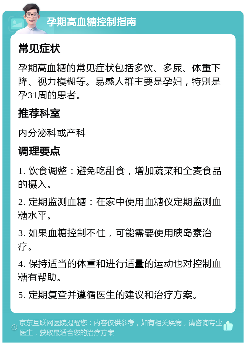 孕期高血糖控制指南 常见症状 孕期高血糖的常见症状包括多饮、多尿、体重下降、视力模糊等。易感人群主要是孕妇，特别是孕31周的患者。 推荐科室 内分泌科或产科 调理要点 1. 饮食调整：避免吃甜食，增加蔬菜和全麦食品的摄入。 2. 定期监测血糖：在家中使用血糖仪定期监测血糖水平。 3. 如果血糖控制不住，可能需要使用胰岛素治疗。 4. 保持适当的体重和进行适量的运动也对控制血糖有帮助。 5. 定期复查并遵循医生的建议和治疗方案。