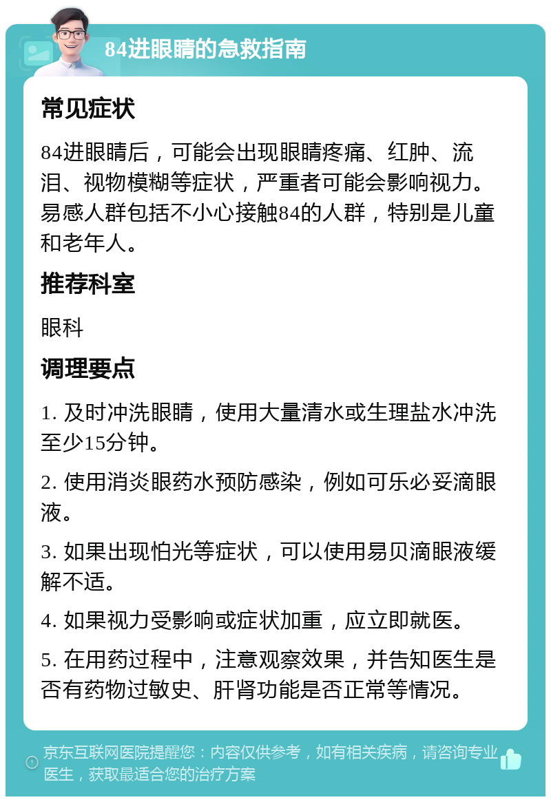 84进眼睛的急救指南 常见症状 84进眼睛后，可能会出现眼睛疼痛、红肿、流泪、视物模糊等症状，严重者可能会影响视力。易感人群包括不小心接触84的人群，特别是儿童和老年人。 推荐科室 眼科 调理要点 1. 及时冲洗眼睛，使用大量清水或生理盐水冲洗至少15分钟。 2. 使用消炎眼药水预防感染，例如可乐必妥滴眼液。 3. 如果出现怕光等症状，可以使用易贝滴眼液缓解不适。 4. 如果视力受影响或症状加重，应立即就医。 5. 在用药过程中，注意观察效果，并告知医生是否有药物过敏史、肝肾功能是否正常等情况。