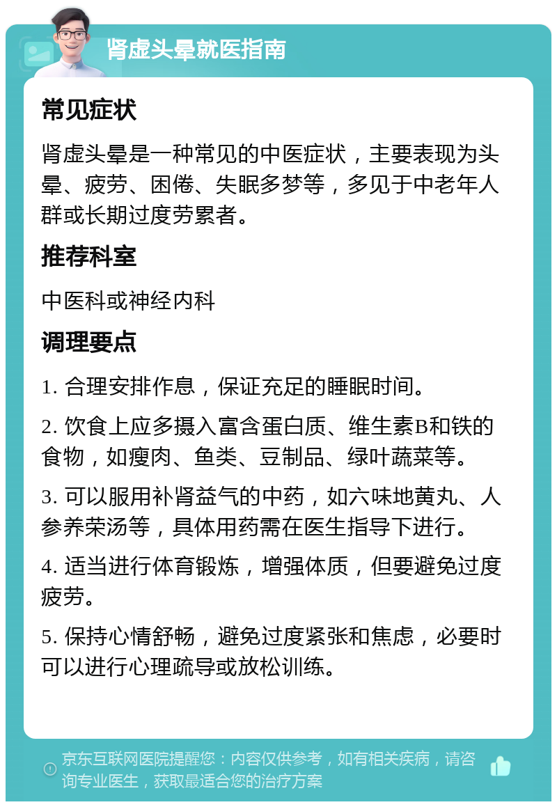 肾虚头晕就医指南 常见症状 肾虚头晕是一种常见的中医症状，主要表现为头晕、疲劳、困倦、失眠多梦等，多见于中老年人群或长期过度劳累者。 推荐科室 中医科或神经内科 调理要点 1. 合理安排作息，保证充足的睡眠时间。 2. 饮食上应多摄入富含蛋白质、维生素B和铁的食物，如瘦肉、鱼类、豆制品、绿叶蔬菜等。 3. 可以服用补肾益气的中药，如六味地黄丸、人参养荣汤等，具体用药需在医生指导下进行。 4. 适当进行体育锻炼，增强体质，但要避免过度疲劳。 5. 保持心情舒畅，避免过度紧张和焦虑，必要时可以进行心理疏导或放松训练。