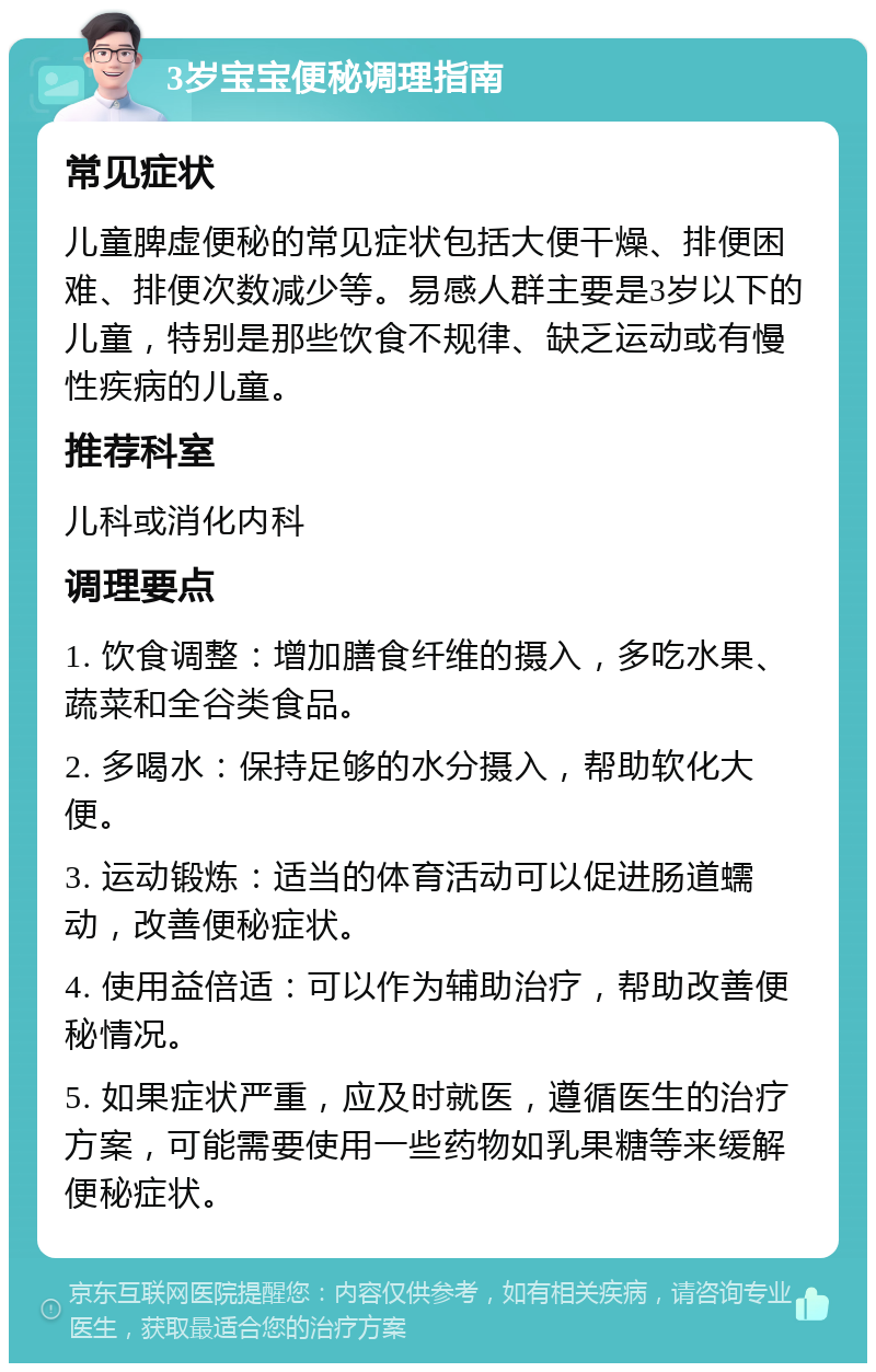 3岁宝宝便秘调理指南 常见症状 儿童脾虚便秘的常见症状包括大便干燥、排便困难、排便次数减少等。易感人群主要是3岁以下的儿童，特别是那些饮食不规律、缺乏运动或有慢性疾病的儿童。 推荐科室 儿科或消化内科 调理要点 1. 饮食调整：增加膳食纤维的摄入，多吃水果、蔬菜和全谷类食品。 2. 多喝水：保持足够的水分摄入，帮助软化大便。 3. 运动锻炼：适当的体育活动可以促进肠道蠕动，改善便秘症状。 4. 使用益倍适：可以作为辅助治疗，帮助改善便秘情况。 5. 如果症状严重，应及时就医，遵循医生的治疗方案，可能需要使用一些药物如乳果糖等来缓解便秘症状。