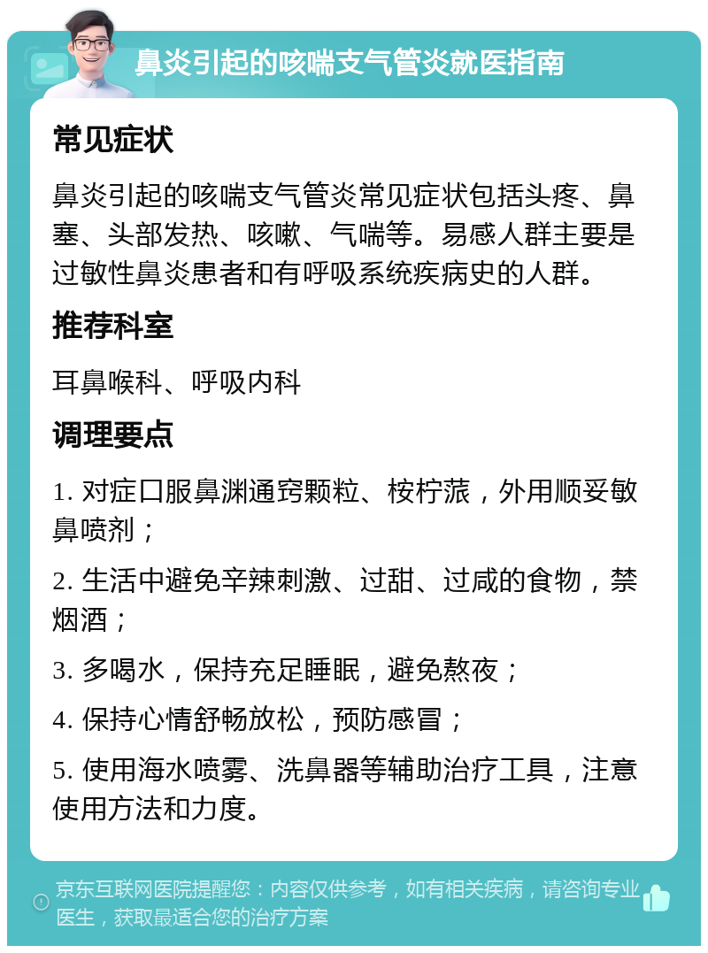 鼻炎引起的咳喘支气管炎就医指南 常见症状 鼻炎引起的咳喘支气管炎常见症状包括头疼、鼻塞、头部发热、咳嗽、气喘等。易感人群主要是过敏性鼻炎患者和有呼吸系统疾病史的人群。 推荐科室 耳鼻喉科、呼吸内科 调理要点 1. 对症口服鼻渊通窍颗粒、桉柠蒎，外用顺妥敏鼻喷剂； 2. 生活中避免辛辣刺激、过甜、过咸的食物，禁烟酒； 3. 多喝水，保持充足睡眠，避免熬夜； 4. 保持心情舒畅放松，预防感冒； 5. 使用海水喷雾、洗鼻器等辅助治疗工具，注意使用方法和力度。