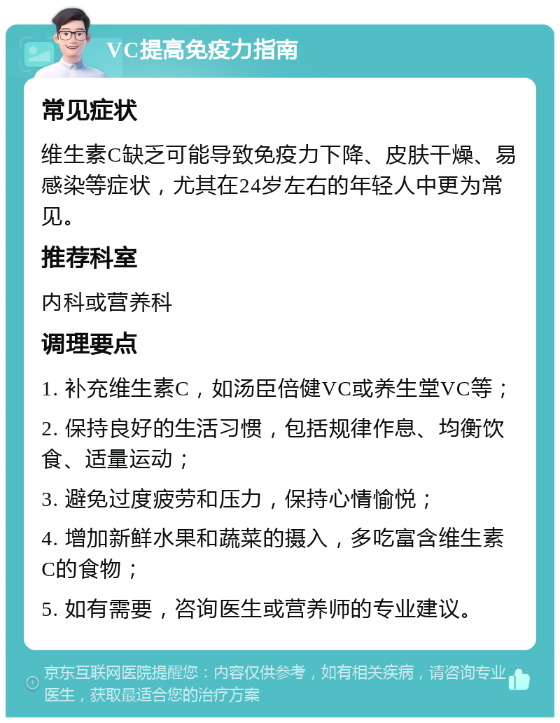 VC提高免疫力指南 常见症状 维生素C缺乏可能导致免疫力下降、皮肤干燥、易感染等症状，尤其在24岁左右的年轻人中更为常见。 推荐科室 内科或营养科 调理要点 1. 补充维生素C，如汤臣倍健VC或养生堂VC等； 2. 保持良好的生活习惯，包括规律作息、均衡饮食、适量运动； 3. 避免过度疲劳和压力，保持心情愉悦； 4. 增加新鲜水果和蔬菜的摄入，多吃富含维生素C的食物； 5. 如有需要，咨询医生或营养师的专业建议。