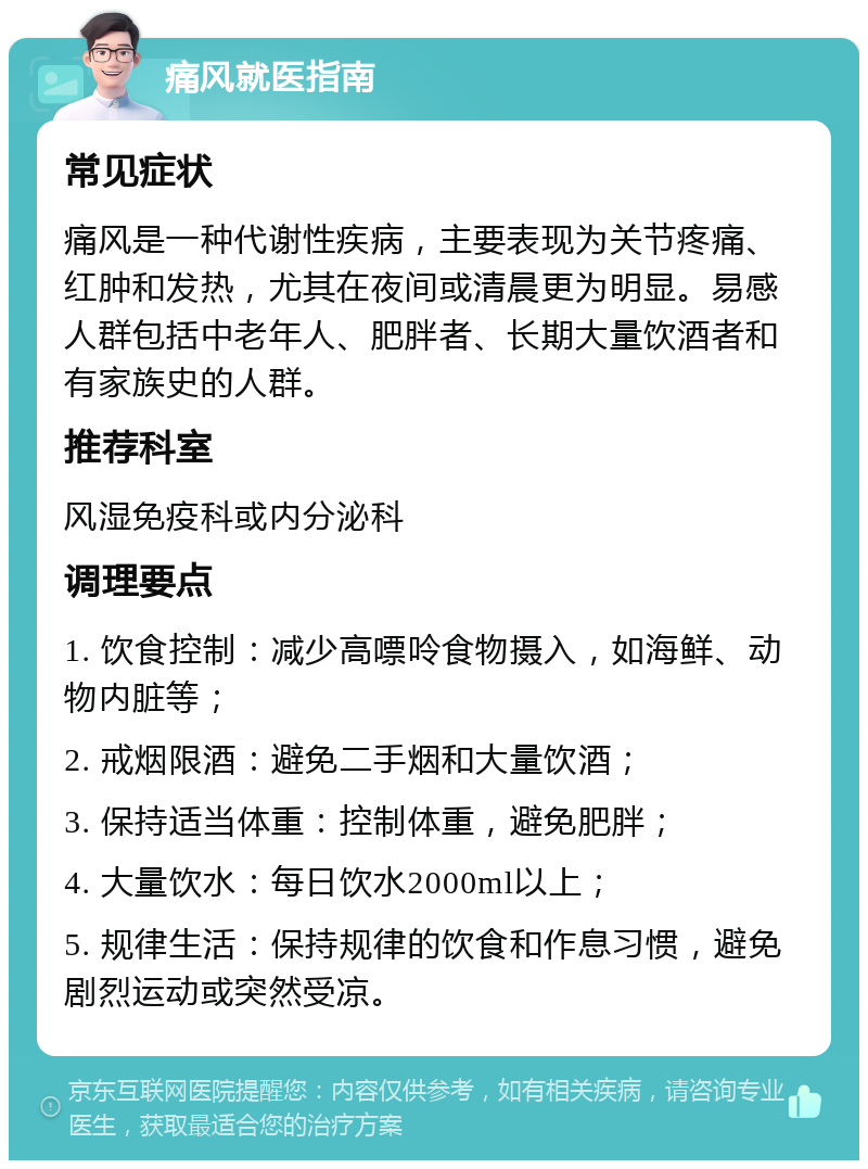 痛风就医指南 常见症状 痛风是一种代谢性疾病，主要表现为关节疼痛、红肿和发热，尤其在夜间或清晨更为明显。易感人群包括中老年人、肥胖者、长期大量饮酒者和有家族史的人群。 推荐科室 风湿免疫科或内分泌科 调理要点 1. 饮食控制：减少高嘌呤食物摄入，如海鲜、动物内脏等； 2. 戒烟限酒：避免二手烟和大量饮酒； 3. 保持适当体重：控制体重，避免肥胖； 4. 大量饮水：每日饮水2000ml以上； 5. 规律生活：保持规律的饮食和作息习惯，避免剧烈运动或突然受凉。