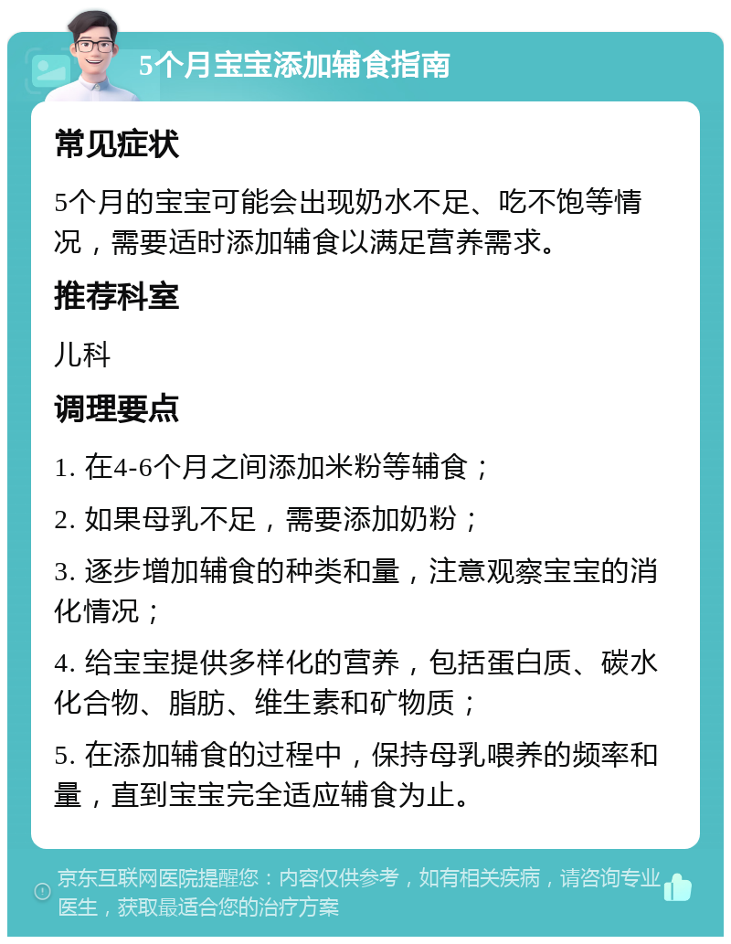 5个月宝宝添加辅食指南 常见症状 5个月的宝宝可能会出现奶水不足、吃不饱等情况，需要适时添加辅食以满足营养需求。 推荐科室 儿科 调理要点 1. 在4-6个月之间添加米粉等辅食； 2. 如果母乳不足，需要添加奶粉； 3. 逐步增加辅食的种类和量，注意观察宝宝的消化情况； 4. 给宝宝提供多样化的营养，包括蛋白质、碳水化合物、脂肪、维生素和矿物质； 5. 在添加辅食的过程中，保持母乳喂养的频率和量，直到宝宝完全适应辅食为止。