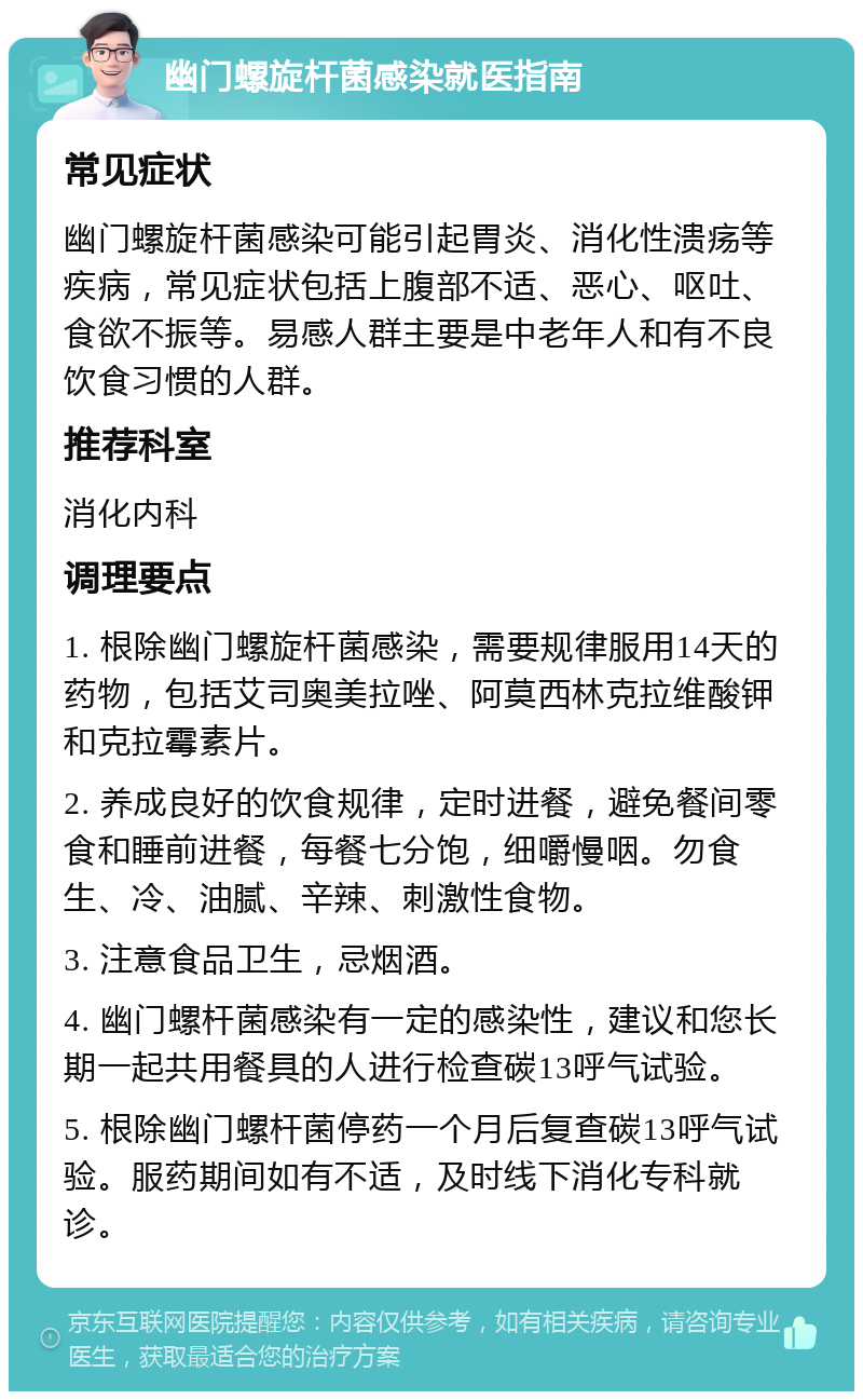 幽门螺旋杆菌感染就医指南 常见症状 幽门螺旋杆菌感染可能引起胃炎、消化性溃疡等疾病，常见症状包括上腹部不适、恶心、呕吐、食欲不振等。易感人群主要是中老年人和有不良饮食习惯的人群。 推荐科室 消化内科 调理要点 1. 根除幽门螺旋杆菌感染，需要规律服用14天的药物，包括艾司奥美拉唑、阿莫西林克拉维酸钾和克拉霉素片。 2. 养成良好的饮食规律，定时进餐，避免餐间零食和睡前进餐，每餐七分饱，细嚼慢咽。勿食生、冷、油腻、辛辣、刺激性食物。 3. 注意食品卫生，忌烟酒。 4. 幽门螺杆菌感染有一定的感染性，建议和您长期一起共用餐具的人进行检查碳13呼气试验。 5. 根除幽门螺杆菌停药一个月后复查碳13呼气试验。服药期间如有不适，及时线下消化专科就诊。