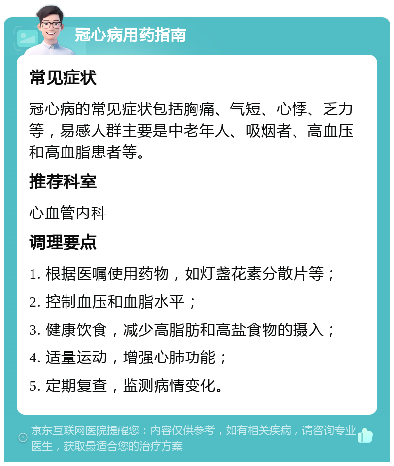 冠心病用药指南 常见症状 冠心病的常见症状包括胸痛、气短、心悸、乏力等，易感人群主要是中老年人、吸烟者、高血压和高血脂患者等。 推荐科室 心血管内科 调理要点 1. 根据医嘱使用药物，如灯盏花素分散片等； 2. 控制血压和血脂水平； 3. 健康饮食，减少高脂肪和高盐食物的摄入； 4. 适量运动，增强心肺功能； 5. 定期复查，监测病情变化。