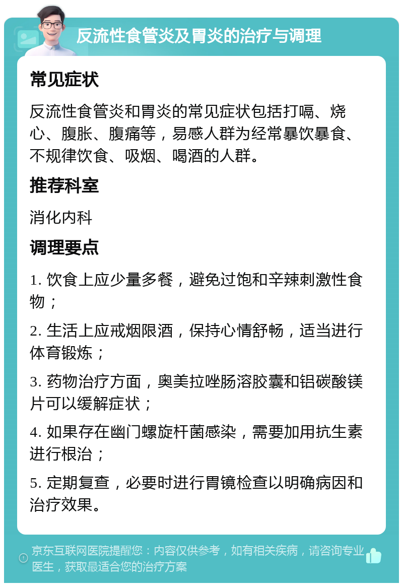 反流性食管炎及胃炎的治疗与调理 常见症状 反流性食管炎和胃炎的常见症状包括打嗝、烧心、腹胀、腹痛等，易感人群为经常暴饮暴食、不规律饮食、吸烟、喝酒的人群。 推荐科室 消化内科 调理要点 1. 饮食上应少量多餐，避免过饱和辛辣刺激性食物； 2. 生活上应戒烟限酒，保持心情舒畅，适当进行体育锻炼； 3. 药物治疗方面，奥美拉唑肠溶胶囊和铝碳酸镁片可以缓解症状； 4. 如果存在幽门螺旋杆菌感染，需要加用抗生素进行根治； 5. 定期复查，必要时进行胃镜检查以明确病因和治疗效果。