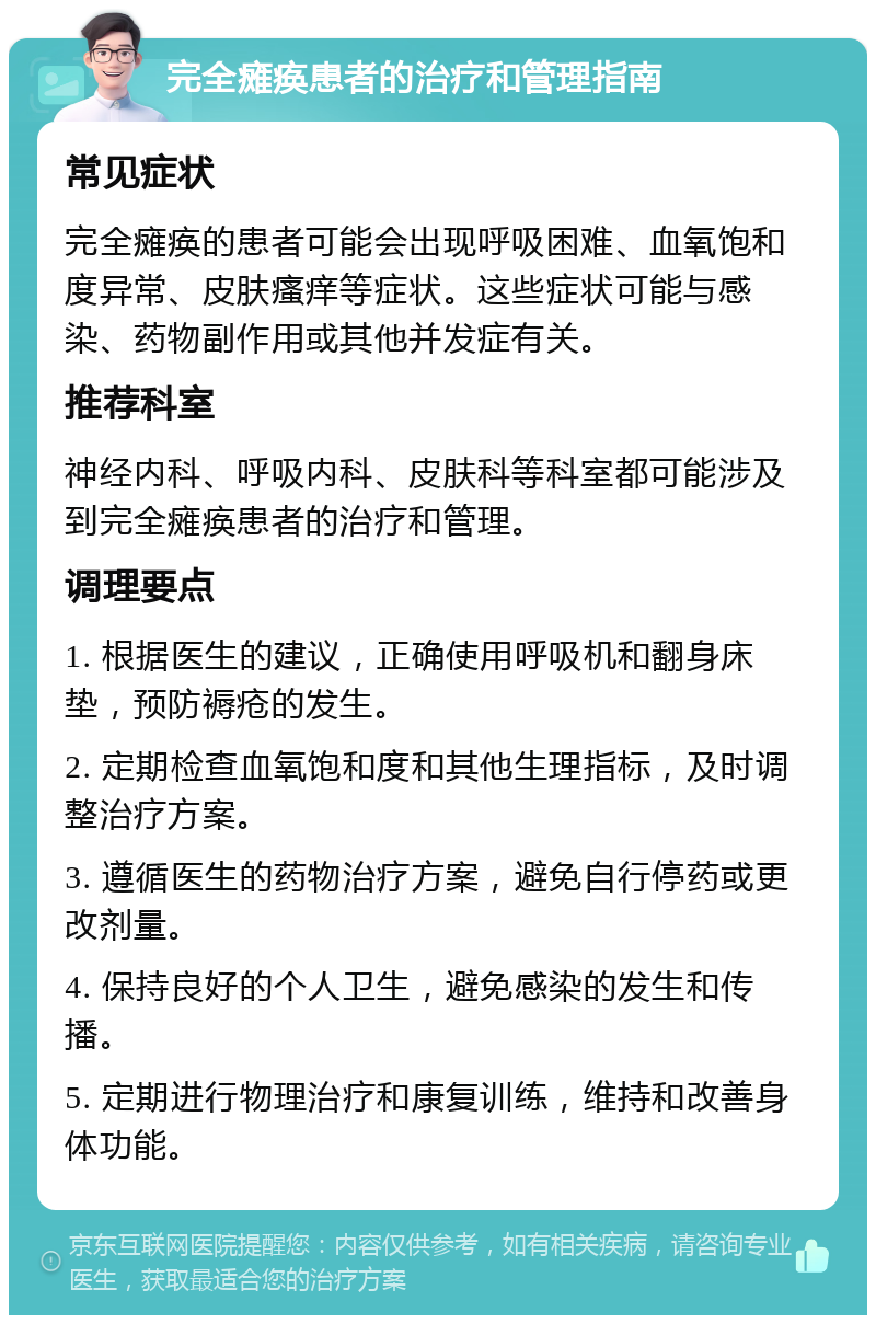 完全瘫痪患者的治疗和管理指南 常见症状 完全瘫痪的患者可能会出现呼吸困难、血氧饱和度异常、皮肤瘙痒等症状。这些症状可能与感染、药物副作用或其他并发症有关。 推荐科室 神经内科、呼吸内科、皮肤科等科室都可能涉及到完全瘫痪患者的治疗和管理。 调理要点 1. 根据医生的建议，正确使用呼吸机和翻身床垫，预防褥疮的发生。 2. 定期检查血氧饱和度和其他生理指标，及时调整治疗方案。 3. 遵循医生的药物治疗方案，避免自行停药或更改剂量。 4. 保持良好的个人卫生，避免感染的发生和传播。 5. 定期进行物理治疗和康复训练，维持和改善身体功能。