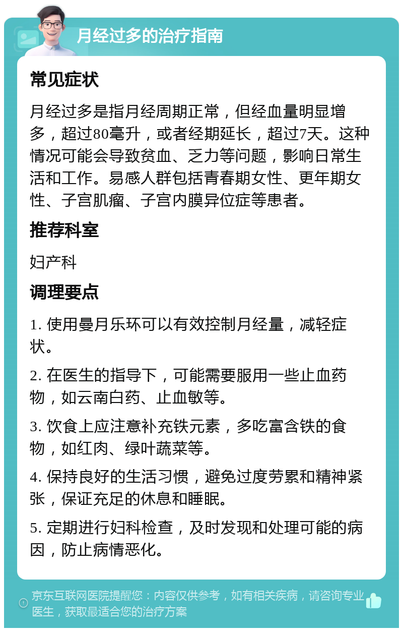 月经过多的治疗指南 常见症状 月经过多是指月经周期正常，但经血量明显增多，超过80毫升，或者经期延长，超过7天。这种情况可能会导致贫血、乏力等问题，影响日常生活和工作。易感人群包括青春期女性、更年期女性、子宫肌瘤、子宫内膜异位症等患者。 推荐科室 妇产科 调理要点 1. 使用曼月乐环可以有效控制月经量，减轻症状。 2. 在医生的指导下，可能需要服用一些止血药物，如云南白药、止血敏等。 3. 饮食上应注意补充铁元素，多吃富含铁的食物，如红肉、绿叶蔬菜等。 4. 保持良好的生活习惯，避免过度劳累和精神紧张，保证充足的休息和睡眠。 5. 定期进行妇科检查，及时发现和处理可能的病因，防止病情恶化。