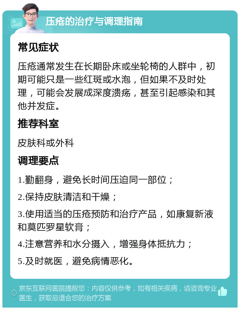 压疮的治疗与调理指南 常见症状 压疮通常发生在长期卧床或坐轮椅的人群中，初期可能只是一些红斑或水泡，但如果不及时处理，可能会发展成深度溃疡，甚至引起感染和其他并发症。 推荐科室 皮肤科或外科 调理要点 1.勤翻身，避免长时间压迫同一部位； 2.保持皮肤清洁和干燥； 3.使用适当的压疮预防和治疗产品，如康复新液和莫匹罗星软膏； 4.注意营养和水分摄入，增强身体抵抗力； 5.及时就医，避免病情恶化。