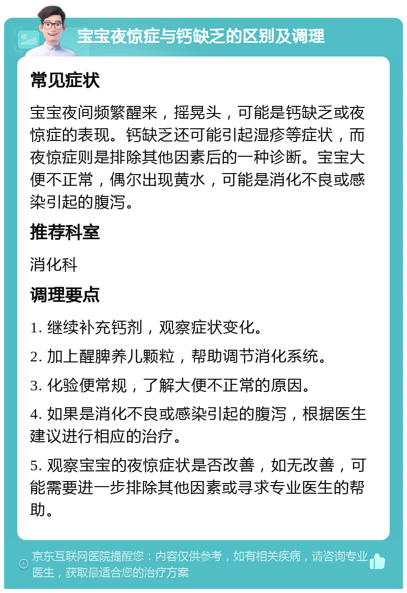 宝宝夜惊症与钙缺乏的区别及调理 常见症状 宝宝夜间频繁醒来，摇晃头，可能是钙缺乏或夜惊症的表现。钙缺乏还可能引起湿疹等症状，而夜惊症则是排除其他因素后的一种诊断。宝宝大便不正常，偶尔出现黄水，可能是消化不良或感染引起的腹泻。 推荐科室 消化科 调理要点 1. 继续补充钙剂，观察症状变化。 2. 加上醒脾养儿颗粒，帮助调节消化系统。 3. 化验便常规，了解大便不正常的原因。 4. 如果是消化不良或感染引起的腹泻，根据医生建议进行相应的治疗。 5. 观察宝宝的夜惊症状是否改善，如无改善，可能需要进一步排除其他因素或寻求专业医生的帮助。