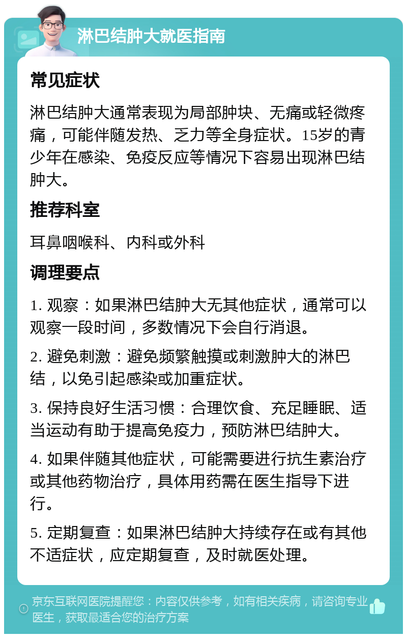 淋巴结肿大就医指南 常见症状 淋巴结肿大通常表现为局部肿块、无痛或轻微疼痛，可能伴随发热、乏力等全身症状。15岁的青少年在感染、免疫反应等情况下容易出现淋巴结肿大。 推荐科室 耳鼻咽喉科、内科或外科 调理要点 1. 观察：如果淋巴结肿大无其他症状，通常可以观察一段时间，多数情况下会自行消退。 2. 避免刺激：避免频繁触摸或刺激肿大的淋巴结，以免引起感染或加重症状。 3. 保持良好生活习惯：合理饮食、充足睡眠、适当运动有助于提高免疫力，预防淋巴结肿大。 4. 如果伴随其他症状，可能需要进行抗生素治疗或其他药物治疗，具体用药需在医生指导下进行。 5. 定期复查：如果淋巴结肿大持续存在或有其他不适症状，应定期复查，及时就医处理。