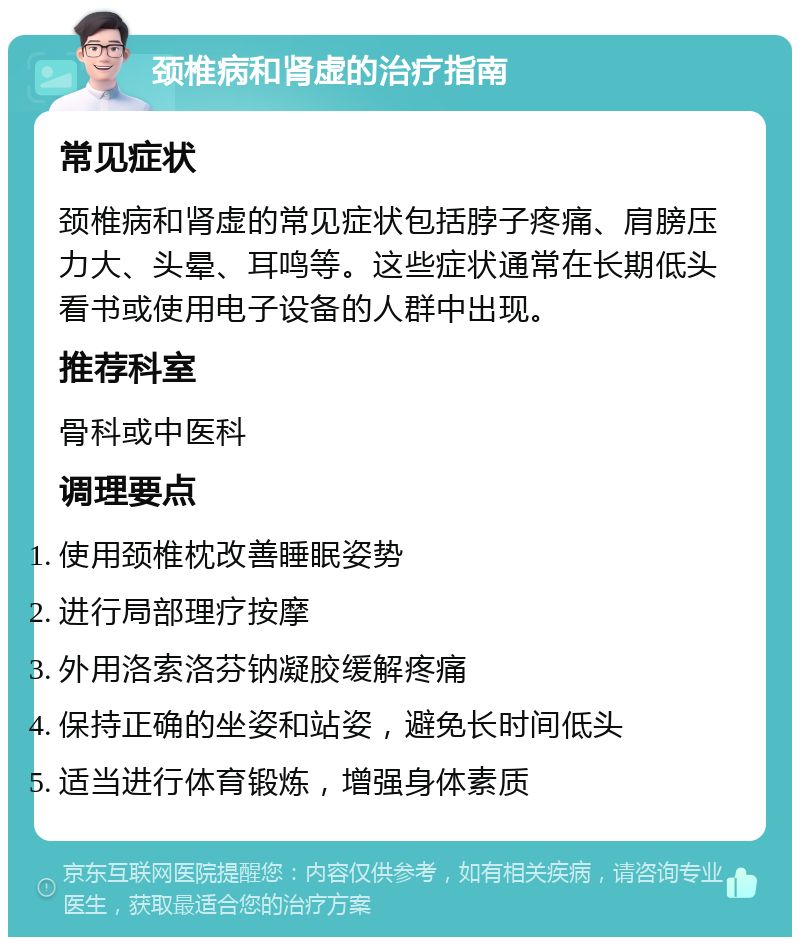 颈椎病和肾虚的治疗指南 常见症状 颈椎病和肾虚的常见症状包括脖子疼痛、肩膀压力大、头晕、耳鸣等。这些症状通常在长期低头看书或使用电子设备的人群中出现。 推荐科室 骨科或中医科 调理要点 使用颈椎枕改善睡眠姿势 进行局部理疗按摩 外用洛索洛芬钠凝胶缓解疼痛 保持正确的坐姿和站姿，避免长时间低头 适当进行体育锻炼，增强身体素质