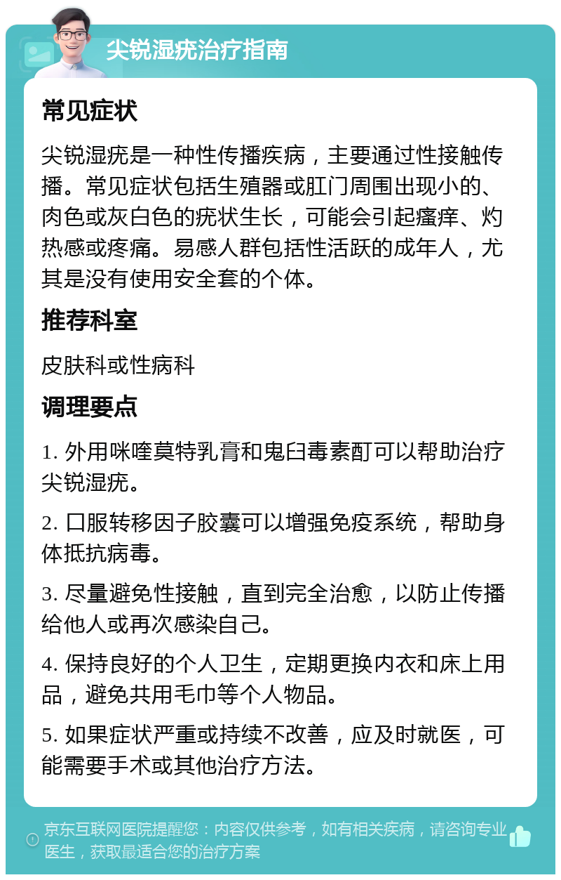 尖锐湿疣治疗指南 常见症状 尖锐湿疣是一种性传播疾病，主要通过性接触传播。常见症状包括生殖器或肛门周围出现小的、肉色或灰白色的疣状生长，可能会引起瘙痒、灼热感或疼痛。易感人群包括性活跃的成年人，尤其是没有使用安全套的个体。 推荐科室 皮肤科或性病科 调理要点 1. 外用咪喹莫特乳膏和鬼臼毒素酊可以帮助治疗尖锐湿疣。 2. 口服转移因子胶囊可以增强免疫系统，帮助身体抵抗病毒。 3. 尽量避免性接触，直到完全治愈，以防止传播给他人或再次感染自己。 4. 保持良好的个人卫生，定期更换内衣和床上用品，避免共用毛巾等个人物品。 5. 如果症状严重或持续不改善，应及时就医，可能需要手术或其他治疗方法。