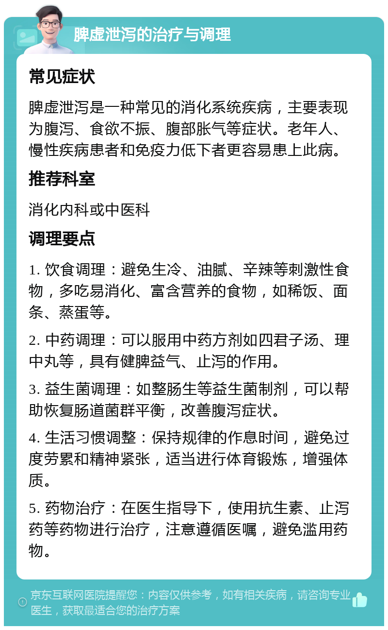 脾虚泄泻的治疗与调理 常见症状 脾虚泄泻是一种常见的消化系统疾病，主要表现为腹泻、食欲不振、腹部胀气等症状。老年人、慢性疾病患者和免疫力低下者更容易患上此病。 推荐科室 消化内科或中医科 调理要点 1. 饮食调理：避免生冷、油腻、辛辣等刺激性食物，多吃易消化、富含营养的食物，如稀饭、面条、蒸蛋等。 2. 中药调理：可以服用中药方剂如四君子汤、理中丸等，具有健脾益气、止泻的作用。 3. 益生菌调理：如整肠生等益生菌制剂，可以帮助恢复肠道菌群平衡，改善腹泻症状。 4. 生活习惯调整：保持规律的作息时间，避免过度劳累和精神紧张，适当进行体育锻炼，增强体质。 5. 药物治疗：在医生指导下，使用抗生素、止泻药等药物进行治疗，注意遵循医嘱，避免滥用药物。